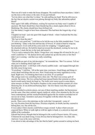 That was all it took to make the house disappear. We could have been anywhere. I didn’t
see the trees or the stones or the stars. It was just Edward.
“Let me show you what they’ve done,” he said, pulling my hand. Was he oblivious to
the fact that an electric current was pulsing through my body like adrenaline-spiked
blood?
Once again I felt oddly off balance, waiting for reactions my body wasn’t capable of
anymore. My heart should have been thundering like a steam engine about to hit us.
Deafening. My cheeks should have been brilliant red.
For that matter, I ought to have been exhausted. This had been the longest day of my
life.
I laughed out loud—just one quiet little laugh of shock—when I realized that this day
would never end.
“Do I get to hear the joke?”
“It’s not a very good one,” I told him as he led the way to the little rounded door. “I was
just thinking—today is the first and last day of forever. It’s kind of hard to wrap my
head around it. Even with all this extra room for wrapping.” I laughed again.
He chuckled with me. He held his hand out toward the doorknob, waiting for me to do
the honors. I stuck the key in the lock and turned it.
“You’re such a natural at this, Bella; I forget how very strange this all must be for you. I
wish I could hear it.” He ducked down and yanked me up into his arms so fast that I
didn’t see it coming—and that was really something.
“Hey!”
“Thresholds are part of my job description,” he reminded me. “But I’m curious. Tell me
what you’re thinking about right now.”
He opened the door—it fell back with a barely audible creak—and stepped through into
the little stone living room.
“Everything,” I told him. “All at the same time, you know. Good things and things to
worry about and things that are new. How I keep using too many superlatives in my
head. Right now, I’m thinking that Esme is an artist. It’s so perfect!”
The cottage room was something from a fairy tale. The floor was a crazy quilt of
smooth, flat stones. The low ceiling had long exposed beams that someone as tall as
Jacob would surely knock his head on. The walls were warm wood in some places,
stone mosaics in others. The beehive fireplace in the corner held the remains of a slow
flickering fire. It was driftwood burning there—the low flames were blue and green
from the salt.
It was furnished in eclectic pieces, not one of them matching another, but harmonious
just the same. One chair seemed vaguely medieval, while a low ottoman by the fire was
more contemporary and the stocked bookshelf against the far window reminded me of
movies set in Italy. Somehow each piece fit together with the others like a big
threedimensional
puzzle. There were a few paintings on the walls that I recognized—some of
my very favorites from the big house. Priceless originals, no doubt, but they seemed to
belong here, too, like all the rest.
It was a place where anyone could believe magic existed. A place where you just
expected Snow White to walk right in with her apple in hand, or a unicorn to stop and
nibble at the rosebushes.
Edward had always thought that he belonged to the world of horror stories. Of course,
I’d known he was dead wrong. It was obvious that he belonged here. In a fairy tale.
And now I was in the story with him.
I was about to take advantage of the fact that he hadn’t gotten around to setting me back
 
