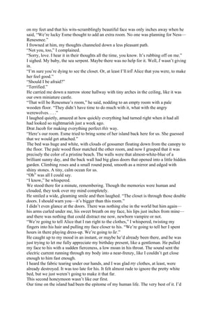 on my feet and that his wits-scramblingly beautiful face was only inches away when he
said, “We’re lucky Esme thought to add an extra room. No one was planning for Ness—
Renesmee.”
I frowned at him, my thoughts channeled down a less pleasant path.
“Not you, too,” I complained.
“Sorry, love. I hear it in their thoughts all the time, you know. It’s rubbing off on me.”
I sighed. My baby, the sea serpent. Maybe there was no help for it. Well, I wasn’t giving
in.
“I’m sure you’re dying to see the closet. Or, at least I’ll tell Alice that you were, to make
her feel good.”
“Should I be afraid?”
“Terrified.”
He carried me down a narrow stone hallway with tiny arches in the ceiling, like it was
our own miniature castle.
“That will be Renesmee’s room,” he said, nodding to an empty room with a pale
wooden floor. “They didn’t have time to do much with it, what with the angry
werewolves. . . .”
I laughed quietly, amazed at how quickly everything had turned right when it had all
had looked so nightmarish just a week ago.
Drat Jacob for making everything perfect this way.
“Here’s our room. Esme tried to bring some of her island back here for us. She guessed
that we would get attached.”
The bed was huge and white, with clouds of gossamer floating down from the canopy to
the floor. The pale wood floor matched the other room, and now I grasped that it was
precisely the color of a pristine beach. The walls were that almost-white-blue of a
brilliant sunny day, and the back wall had big glass doors that opened into a little hidden
garden. Climbing roses and a small round pond, smooth as a mirror and edged with
shiny stones. A tiny, calm ocean for us.
“Oh” was all I could say.
“I know,” he whispered.
We stood there for a minute, remembering. Though the memories were human and
clouded, they took over my mind completely.
He smiled a wide, gleaming smile and then laughed. “The closet is through those double
doors. I should warn you—it’s bigger than this room.”
I didn’t even glance at the doors. There was nothing else in the world but him again—
his arms curled under me, his sweet breath on my face, his lips just inches from mine—
and there was nothing that could distract me now, newborn vampire or not.
“We’re going to tell Alice that I ran right to the clothes,” I whispered, twisting my
fingers into his hair and pulling my face closer to his. “We’re going to tell her I spent
hours in there playing dress-up. We’re going to lie.”
He caught up to my mood in an instant, or maybe he’d already been there, and he was
just trying to let me fully appreciate my birthday present, like a gentleman. He pulled
my face to his with a sudden fierceness, a low moan in his throat. The sound sent the
electric current running through my body into a near-frenzy, like I couldn’t get close
enough to him fast enough.
I heard the fabric tearing under our hands, and I was glad my clothes, at least, were
already destroyed. It was too late for his. It felt almost rude to ignore the pretty white
bed, but we just weren’t going to make it that far.
This second honeymoon wasn’t like our first.
Our time on the island had been the epitome of my human life. The very best of it. I’d
 