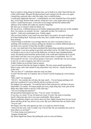 been so ready to string along my human time, just to hold on to what I had with him for
a little while longer. Because the physical part wasn’t going to be the same ever again.
I should have guessed, after a day like today, that it would be better.
I could really appreciate him now—could properly see every beautiful line of his perfect
face, of his long, flawless body with my strong new eyes, every angle and every plane
of him. I could taste his pure, vivid scent on my tongue and feel the unbelievable
silkiness of his marble skin under my sensitive fingertips.
My skin was so sensitive under his hands, too.
He was all new, a different person as our bodies tangled gracefully into one on the sandpale
floor. No caution, no restraint. No fear—especially not that. We could love
together—both active participants now. Finally equals.
Like our kisses before, every touch was more than I was used to. So much of himself
he’d been holding back. Necessary at the time, but I couldn’t believe how much I’d
been missing.
I tried to keep in mind that I was stronger than he was, but it was hard to focus on
anything with sensations so intense, pulling my attention to a million different places in
my body every second; if I hurt him, he didn’t complain.
A very, very small part of my head considered the interesting conundrum presented in
this situation. I was never going to get tired, and neither was he. We didn’t have to catch
our breath or rest or eat or even use the bathroom; we had no more mundane human
needs. He had the most beautiful, perfect body in the world and I had him all to myself,
and it didn’t feel like I was ever going to find a point where I would think, Now I’ve
had enough for one day. I was always going to want more. And the day was never going
to end. So, in such a situation, how did we ever stop?
It didn’t bother me at all that I had no answer.
I sort of noticed when the sky began to lighten. The tiny ocean outside turned from
black to gray, and a lark started to sing somewhere very close by—maybe she had a nest
in the roses.
“Do you miss it?” I asked him when her song was done.
It wasn’t the first time we’d spoken, but we weren’t exactly keeping up a conversation,
either.
“Miss what?” he murmured.
“All of it—the warmth, the soft skin, the tasty smell… I’m not losing anything at all,
and I just wondered if it was a little bit sad for you that you were.”
He laughed, low and gentle. “It would be hard to find someone less sad than I am now.
Impossible, I’d venture. Not many people get every single thing they want, plus all the
things they didn’t think to ask for, in the same day.”
“Are you avoiding the question?”
He pressed his hand against my face. “You are warm,” he told me.
It was true, in a sense. To me, his hand was warm. It wasn’t the same as touching
Jacob’s flame-hot skin, but it was more comfortable. More natural.
Then he pulled his fingers very slowly down my face, lightly tracing from my jaw to my
throat and then all the way down to my waist. My eyes rolled back into my head a little.
“You are soft.”
His fingers were like satin against my skin, so I could see what he meant.
“And as for the scent, well, I couldn’t say I missed that. Do you remember the scent of
those hikers on our hunt?”
“I’ve been trying very hard not to.”
“Imagine kissing that.”
My throat ripped into flames like pulling the cord on a hot-air balloon.
 