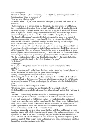 was a strong man.
“It’s all about balance, love. You’re so good at all of this, I don’t imagine it will take too
long to put everything in perspective.”
“And we have all night, right?”
He smiled wider. “Do you think I could bear to let you get dressed now if that weren’t
the case?”
That would have to be enough to get me through the daylight hours. I would balance
this overwhelming, devastating desire so that I could be a good— It was hard to think
the word. Though Renesmee was very real and vital in my life, it was still difficult to
think of myself as a mother. I supposed anyone would feel the same, though, without
nine months to get used to the idea. And with a child that changed by the hour.
The thought of Renesmee’s speeding life had me stressed-out again in an instant. I
didn’t even pause at the ornately carved double doors to catch my breath before finding
out what Alice had done. I just burst through, intent on wearing the first things I
touched. I should have known it wouldn’t be that easy.
“Which ones are mine?” I hissed. As promised, the room was bigger than our bedroom.
It might have been bigger than the rest of the house put together, but I’d have to pace it
off to be positive. I had a brief mental flash of Alice trying to persuade Esme to ignore
classic proportions and allow this monstrosity. I wondered how Alice had won that one.
Everything was wrapped in garment bags, pristine and white, row after row after row.
“To the best of my knowledge, everything but this rack here”—he touched a bar that
stretched along the half-wall to the left of the door—“is yours.”
“All of this?”
He shrugged.
“Alice,” we said together. He said her name like an explanation; I said it like an
expletive.
“Fine,” I muttered, and I pulled down the zipper on the closest bag. I growled under my
breath when I saw the floorlength silk gown inside—baby pink.
Finding something normal to wear could take all day!
“Let me help,” Edward offered. He sniffed carefully at the air and then followed some
scent to the back of the long room. There was a built-in dresser there. He sniffed again,
then opened a drawer. With a triumphant grin, he held out a pair of artfully faded blue
jeans.
I flitted to his side. “How did you do that?”
“Denim has its own scent just like anything else. Now… stretch cotton?”
He followed his nose to a half-rack, unearthing a long-sleeved white t-shirt. He tossed it
to me.
“Thanks,” I said fervently. I inhaled each fabric, memorizing the scent for future
searches through this madhouse. I remembered silk and satin; I would avoid those.
It only took him seconds to find his own clothes—if I hadn’t seen him undressed, I
would have sworn there was nothing more beautiful than Edward in his khakis and pale
beige pullover—and then he took my hand. We darted through the hidden garden,
leaped lightly over the stone wall, and hit the forest at a dead sprint. I pulled my hand
free so that we could race back. He beat me this time.
Renesmee was awake; she was sitting up on the floor with Rose and Emmett hovering
over her, playing with a little pile of twisted silverware. She had a mangled spoon in her
right hand. As soon as she spied me through the glass, she chucked the spoon on the
floor—where it left a divot in the wood—and pointed in my direction imperiously. Her
audience laughed; Alice, Jasper, Esme, and Carlisle were sitting on the couch, watching
her as if she were the most engrossing film.
 