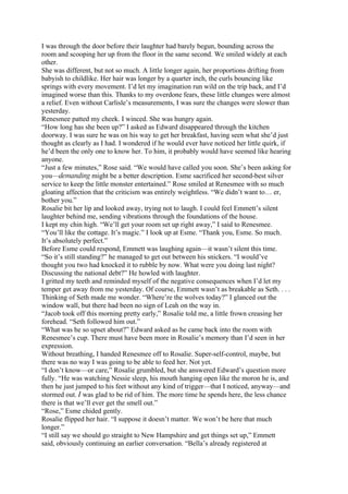 I was through the door before their laughter had barely begun, bounding across the
room and scooping her up from the floor in the same second. We smiled widely at each
other.
She was different, but not so much. A little longer again, her proportions drifting from
babyish to childlike. Her hair was longer by a quarter inch, the curls bouncing like
springs with every movement. I’d let my imagination run wild on the trip back, and I’d
imagined worse than this. Thanks to my overdone fears, these little changes were almost
a relief. Even without Carlisle’s measurements, I was sure the changes were slower than
yesterday.
Renesmee patted my cheek. I winced. She was hungry again.
“How long has she been up?” I asked as Edward disappeared through the kitchen
doorway. I was sure he was on his way to get her breakfast, having seen what she’d just
thought as clearly as I had. I wondered if he would ever have noticed her little quirk, if
he’d been the only one to know her. To him, it probably would have seemed like hearing
anyone.
“Just a few minutes,” Rose said. “We would have called you soon. She’s been asking for
you—demanding might be a better description. Esme sacrificed her second-best silver
service to keep the little monster entertained.” Rose smiled at Renesmee with so much
gloating affection that the criticism was entirely weightless. “We didn’t want to… er,
bother you.”
Rosalie bit her lip and looked away, trying not to laugh. I could feel Emmett’s silent
laughter behind me, sending vibrations through the foundations of the house.
I kept my chin high. “We’ll get your room set up right away,” I said to Renesmee.
“You’ll like the cottage. It’s magic.” I look up at Esme. “Thank you, Esme. So much.
It’s absolutely perfect.”
Before Esme could respond, Emmett was laughing again—it wasn’t silent this time.
“So it’s still standing?” he managed to get out between his snickers. “I would’ve
thought you two had knocked it to rubble by now. What were you doing last night?
Discussing the national debt?” He howled with laughter.
I gritted my teeth and reminded myself of the negative consequences when I’d let my
temper get away from me yesterday. Of course, Emmett wasn’t as breakable as Seth. . . .
Thinking of Seth made me wonder. “Where’re the wolves today?” I glanced out the
window wall, but there had been no sign of Leah on the way in.
“Jacob took off this morning pretty early,” Rosalie told me, a little frown creasing her
forehead. “Seth followed him out.”
“What was he so upset about?” Edward asked as he came back into the room with
Renesmee’s cup. There must have been more in Rosalie’s memory than I’d seen in her
expression.
Without breathing, I handed Renesmee off to Rosalie. Super-self-control, maybe, but
there was no way I was going to be able to feed her. Not yet.
“I don’t know—or care,” Rosalie grumbled, but she answered Edward’s question more
fully. “He was watching Nessie sleep, his mouth hanging open like the moron he is, and
then he just jumped to his feet without any kind of trigger—that I noticed, anyway—and
stormed out. I was glad to be rid of him. The more time he spends here, the less chance
there is that we’ll ever get the smell out.”
“Rose,” Esme chided gently.
Rosalie flipped her hair. “I suppose it doesn’t matter. We won’t be here that much
longer.”
“I still say we should go straight to New Hampshire and get things set up,” Emmett
said, obviously continuing an earlier conversation. “Bella’s already registered at
 