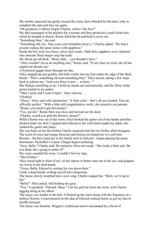 My mother squeezed me gently around the waist, then wheeled for the door, only to
complete the spin and face me again.
“Oh goodness, I almost forgot! Charlie, where’s the box?”
My dad rummaged in his pockets for a minute and then produced a small white box,
which he handed to Renée. Renée lifted the lid and held it out to me.
“Something blue,” she said.
“Something old, too. They were your Grandma Swan’s,” Charlie added. “We had a
jeweler replace the paste stones with sapphires.”
Inside the box were two heavy silver hair combs. Dark blue sapphires were clustered
into intricate floral shapes atop the teeth.
My throat got all thick. “Mom, Dad… you shouldn’t have.”
“Alice wouldn’t let us do anything else,” Renée said. “Every time we tried, she all but
ripped our throats out.”
A hysterical giggle burst through my lips.
Alice stepped up and quickly slid both combs into my hair under the edge of the thick
braids. “That’s something old and something blue,” Alice mused, taking a few steps
back to admire me. “And your dress is new… so here—”
She flicked something at me. I held my hands out automatically, and the filmy white
garter landed in my palms.
“That’s mine and I want it back,” Alice told me.
I blushed.
“There,” Alice said with satisfaction. “A little color—that’s all you needed. You are
officially perfect.” With a little self-congratulatory smile, she turned to my parents.
“Renée, you need to get downstairs.”
“Yes, ma’am.” Renée blew me a kiss and hurried out the door.
“Charlie, would you grab the flowers, please?”
While Charlie was out of the room, Alice hooked the garter out of my hands and then
ducked under my skirt. I gasped and tottered as her cold hand caught my ankle; she
yanked the garter into place.
She was back on her feet before Charlie returned with the two frothy white bouquets.
The scent of roses and orange blossom and freesia enveloped me in a soft mist.
Rosalie—the best musician in the family next to Edward—began playing the piano
downstairs. Pachelbel’s Canon. I began hyperventilating.
“Easy, Bells,” Charlie said. He turned to Alice nervously. “She looks a little sick. Do
you think she’s going to make it?”
His voice sounded far away. I couldn’t feel my legs.
“She’d better.”
Alice stood right in front of me, on her tiptoes to better stare me in the eye, and gripped
my wrists in her hard hands.
“Focus, Bella. Edward is waiting for you down there.”
I took a deep breath, willing myself into composure.
The music slowly morphed into a new song. Charlie nudged me. “Bells, we’re up to
bat.”
“Bella?” Alice asked, still holding my gaze.
“Yes,” I squeaked. “Edward. Okay.” I let her pull me from the room, with Charlie
tagging along at my elbow.
The music was louder in the hall. It floated up the stairs along with the fragrance of a
million flowers. I concentrated on the idea of Edward waiting below to get my feet to
shuffle forward.
The music was familiar, Wagner’s traditional march surrounded by a flood of
 