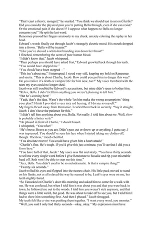 “That’s just a theory, mongrel,” he snarled. “You think we should test it out on Charlie?
Did you consider the physical pain you’re putting Bella through, even if she can resist?
Or the emotional pain if she doesn’t? I suppose what happens to Bella no longer
concerns you!” He spit the last word.
Renesmee pressed her fingers anxiously to my cheek, anxiety coloring the replay in her
head.
Edward’s words finally cut through Jacob’s strangely electric mood. His mouth dropped
into a frown. “Bella will be in pain?”
“Like you’ve shoved a white-hot branding iron down her throat!”
I flinched, remembering the scent of pure human blood.
“I didn’t know that,” Jacob whispered.
“Then perhaps you should have asked first,” Edward growled back through his teeth.
“You would have stopped me.”
“You should have been stopped—”
“This isn’t about me,” I interrupted. I stood very still, keeping my hold on Renesmee
and sanity. “This is about Charlie, Jacob. How could you put him in danger this way?
Do you realize it’s death or vampire life for him now, too?” My voice trembled with the
tears my eyes could no longer shed.
Jacob was still troubled by Edward’s accusations, but mine didn’t seem to bother him.
“Relax, Bella. I didn’t tell him anything you weren’t planning to tell him.”
“But he’s coming here!”
“Yeah, that’s the idea. Wasn’t the whole ‘let him make the wrong assumptions’ thing
your plan? I think I provided a very nice red herring, if I do say so myself.”
My fingers flexed away from Renesmee. I curled them back in securely. “Say it straight,
Jacob. I don’t have the patience for this.”
“I didn’t tell him anything about you, Bella. Not really. I told him about me. Well, show
is probably a better verb.”
“He phased in front of Charlie,” Edward hissed.
I whispered, “You what?”
“He’s brave. Brave as you are. Didn’t pass out or throw up or anything. I gotta say, I
was impressed. You should’ve seen his face when I started taking my clothes off,
though. Priceless,” Jacob chortled.
“You absolute moron! You could have given him a heart attack!”
“Charlie’s fine. He’s tough. If you’d give this just a minute, you’ll see that I did you a
favor here.”
“You have half of that, Jacob.” My voice was flat and steely. “You have thirty seconds
to tell me every single word before I give Renesmee to Rosalie and rip your miserable
head off. Seth won’t be able to stop me this time.”
“Jeez, Bells. You didn’t used to be so melodramatic. Is that a vampire thing?”
“Twenty-six seconds.”
Jacob rolled his eyes and flopped into the nearest chair. His little pack moved to stand
on his flanks, not at all relaxed the way he seemed to be; Leah’s eyes were on me, her
teeth slightly bared.
“So I knocked on Charlie’s door this morning and asked him to come for a walk with
me. He was confused, but when I told him it was about you and that you were back in
town, he followed me out to the woods. I told him you weren’t sick anymore, and that
things were a little weird, but good. He was about to take off to see you, but I told him I
had to show him something first. And then I phased.” Jacob shrugged.
My teeth felt like a vise was pushing them together. “I want every word, you monster.”
“Well, you said I only had thirty seconds—okay, okay.” My expression must have
 