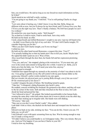 him, you would leave. He said as long as no one forced too much information on him,
he’d deal.”
Jacob stared at me with half a smile, waiting.
“I’m not going to say thank you,” I told him. “You’re still putting Charlie at a huge
risk.”
“I am sorry about it hurting you. I didn’t know it was like that. Bella, things are
different with us now, but you’ll always be my best friend, and I’ll always love you. But
I’ll love you the right way now. There’s finally a balance. We both have people we can’t
live without.”
He smiled his very most Jacob-y smile. “Still friends?”
Try as hard as I could to resist, I had to smile back. Just a tiny smile.
He held out his hand: an offer.
I took a deep breath and shifted Renesmee’s weight to one arm. I put my left hand in his
—he didn’t even flinch at the feel of my cool skin. “If I don’t kill Charlie tonight, I’ll
consider forgiving you for this.”
“When you don’t kill Charlie tonight, you’ll owe me huge.”
I rolled my eyes.
He held out his other hand toward Renesmee, a request this time. “Can I?”
“I’m actually holding her so that my hands aren’t free to kill you, Jacob. Maybe later.”
He sighed but didn’t push me on it. Wise of him.
Alice raced back through the door then, her hands full and her expression promising
violence.
“You, you, and you,” she snapped, glaring at the werewolves. “If you must stay, get
over in the corner and commit to being there for a while. I need to see. Bella, you’d
better give him the baby, too. You’ll need your arms free, anyway.”
Jacob grinned in triumph.
Undiluted fear ripped through my stomach as the enormity of what I was about to do hit
me. I was going to gamble on my iffy self-control with my pure human father as the
guinea pig. Edward’s earlier words crashed in my ears again.
Did you consider the physical pain you’re putting Bella through, even if she can resist?
Or the emotional pain if she doesn’t?
I couldn’t imagine the pain of failure. My breathing turned to gasps.
“Take her,” I whispered, sliding Renesmee into Jacob’s arms.
He nodded, concern wrinkling his forehead. He gestured to the others, and they all went
to the far corner of the room. Seth and Jake slouched on the floor at once, but Leah
shook her head and pursed her lips.
“Am I allowed to leave?” she griped. She looked uncomfortable in her human body,
wearing the same dirty t-shirt and cotton shorts she’d worn to shriek at me the other day,
her short hair sticking up in irregular tufts. Her hands were still shaking.
“Of course,” Jake said.
“Stay east so you don’t cross Charlie’s path,” Alice added.
Leah didn’t look at Alice; she ducked out the back door and stomped into the bushes to
phase.
Edward was back at my side, stroking my face. “You can do this. I know you can. I’ll
help you; we all will.”
I met Edward’s eyes with panic screaming from my face. Was he strong enough to stop
me if I made a wrong move?
“If I didn’t believe you could handle it, we’d disappear today. This very minute. But you
can. And you’ll be happier if you can have Charlie in your life.”
I tried to slow my breathing.
 