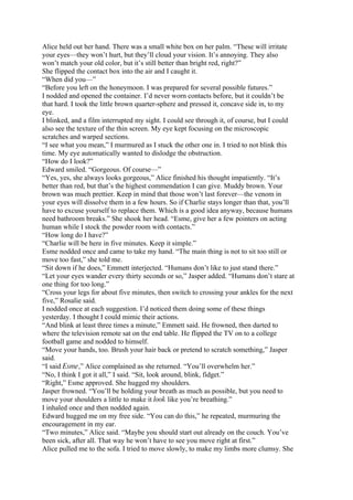 Alice held out her hand. There was a small white box on her palm. “These will irritate
your eyes—they won’t hurt, but they’ll cloud your vision. It’s annoying. They also
won’t match your old color, but it’s still better than bright red, right?”
She flipped the contact box into the air and I caught it.
“When did you—”
“Before you left on the honeymoon. I was prepared for several possible futures.”
I nodded and opened the container. I’d never worn contacts before, but it couldn’t be
that hard. I took the little brown quarter-sphere and pressed it, concave side in, to my
eye.
I blinked, and a film interrupted my sight. I could see through it, of course, but I could
also see the texture of the thin screen. My eye kept focusing on the microscopic
scratches and warped sections.
“I see what you mean,” I murmured as I stuck the other one in. I tried to not blink this
time. My eye automatically wanted to dislodge the obstruction.
“How do I look?”
Edward smiled. “Gorgeous. Of course—”
“Yes, yes, she always looks gorgeous,” Alice finished his thought impatiently. “It’s
better than red, but that’s the highest commendation I can give. Muddy brown. Your
brown was much prettier. Keep in mind that those won’t last forever—the venom in
your eyes will dissolve them in a few hours. So if Charlie stays longer than that, you’ll
have to excuse yourself to replace them. Which is a good idea anyway, because humans
need bathroom breaks.” She shook her head. “Esme, give her a few pointers on acting
human while I stock the powder room with contacts.”
“How long do I have?”
“Charlie will be here in five minutes. Keep it simple.”
Esme nodded once and came to take my hand. “The main thing is not to sit too still or
move too fast,” she told me.
“Sit down if he does,” Emmett interjected. “Humans don’t like to just stand there.”
“Let your eyes wander every thirty seconds or so,” Jasper added. “Humans don’t stare at
one thing for too long.”
“Cross your legs for about five minutes, then switch to crossing your ankles for the next
five,” Rosalie said.
I nodded once at each suggestion. I’d noticed them doing some of these things
yesterday. I thought I could mimic their actions.
“And blink at least three times a minute,” Emmett said. He frowned, then darted to
where the television remote sat on the end table. He flipped the TV on to a college
football game and nodded to himself.
“Move your hands, too. Brush your hair back or pretend to scratch something,” Jasper
said.
“I said Esme,” Alice complained as she returned. “You’ll overwhelm her.”
“No, I think I got it all,” I said. “Sit, look around, blink, fidget.”
“Right,” Esme approved. She hugged my shoulders.
Jasper frowned. “You’ll be holding your breath as much as possible, but you need to
move your shoulders a little to make it look like you’re breathing.”
I inhaled once and then nodded again.
Edward hugged me on my free side. “You can do this,” he repeated, murmuring the
encouragement in my ear.
“Two minutes,” Alice said. “Maybe you should start out already on the couch. You’ve
been sick, after all. That way he won’t have to see you move right at first.”
Alice pulled me to the sofa. I tried to move slowly, to make my limbs more clumsy. She
 