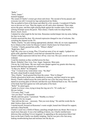 “Bella.”
“Sorry, Jasper.”
Emmett laughed.
The sound of Charlie’s cruiser got closer and closer. The second of levity passed, and
everyone was still. I crossed my legs and practiced my blinks.
The car pulled in front of the house and idled for a few seconds. I wondered if Charlie
was as nervous as I was. Then the engine cut off, and a door slammed. Three steps
across the grass, and then eight echoing thuds against the wooden stairs. Four more
echoing footsteps across the porch. Then silence. Charlie took two deep breaths.
Knock, knock, knock.
I inhaled for what might be the last time. Renesmee nestled deeper into my arms, hiding
her face in my hair.
Carlisle answered the door. His stressed expression changed to one of welcome, like
switching the channel on the TV.
“Hello, Charlie,” he said, looking appropriately abashed. After all, we were supposed to
be in Atlanta at the Center for Disease Control. Charlie knew he’d been lied to.
“Carlisle,” Charlie greeted him stiffly. “Where’s Bella?”
“Right here, Dad.”
Ugh! My voice was so wrong. Plus, I’d used up some of my air supply. I gulped in a
quick refill, glad that Charlie’s scent had not saturated the room yet.
Charlie’s blank expression told me how off my voice was. His eyes zeroed in on me and
widened.
I read the emotions as they scrolled across his face.
Shock. Disbelief. Pain. Loss. Fear. Anger. Suspicion. More pain.
I bit my lip. It felt funny. My new teeth were sharper against my granite skin than my
human teeth had been against my soft human lips.
“Is that you, Bella?” he whispered.
“Yep.” I winced at my wind-chime voice. “Hi, Dad.”
He took a deep breath to steady himself.
“Hey, Charlie,” Jacob greeted him from the corner. “How’re things?”
Charlie glowered at Jacob once, shuddered at a memory, and then stared at me again.
Slowly, Charlie walked across the room until he was a few feet away from me. He
darted an accusing glare at Edward, and then his eyes flickered back to me. The warmth
of his body heat beat against me with each pulse of his heart.
“Bella?” he asked again.
I spoke in a lower voice, trying to keep the ring out of it. “It’s really me.”
His jaw locked.
“I’m sorry, Dad,” I said.
“Are you okay?” he demanded.
“Really and truly great,” I promised. “Healthy as a horse.”
That was it for my oxygen.
“Jake told me this was… necessary. That you were dying.” He said the words like he
didn’t believe them one bit.
I steeled myself, focused on Renesmee’s warm weight, leaned into Edward for support,
and took a deep breath.
Charlie’s scent was a fistful of flames, punching straight down my throat. But it was so
much more than pain. It was a hot stabbing of desire, too. Charlie smelled more
delicious than anything I’d ever imagined. As appealing as the anonymous hikers had
been on the hunt, Charlie was doubly tempting. And he was just a few feet away,
leaking mouthwatering heat and moisture into the dry air.
 