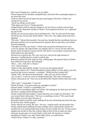 But I wasn’t hunting now. And this was my father.
Edward squeezed my shoulders sympathetically, and Jacob shot an apologetic glance at
me across the room.
I tried to collect myself and ignore the pain and longing of the thirst. Charlie was
waiting for my answer.
“Jacob was telling you the truth.”
“That makes one of you,” Charlie growled.
I hoped Charlie could see past the changes in my new face to read the remorse there.
Under my hair, Renesmee sniffed as Charlie’s scent registered with her, too. I tightened
my grip on her.
Charlie saw my anxious glance down and followed it. “Oh,” he said, and all the anger
fell off his face, leaving only shock behind. “This is her. The orphan Jacob said you’re
adopting.”
“My niece,” Edward lied smoothly. He must have decided that the resemblance between
Renesmee and him was too pronounced to be ignored. Best to claim they were related
from the beginning.
“I thought you’d lost your family,” Charlie said, accusation returning to his voice.
“I lost my parents. My older brother was adopted, like me. I never saw him after that.
But the courts located me when he and his wife died in a car accident, leaving their only
child without any other family.”
Edward was so good at this. His voice was even, with just the right amount of
innocence. I needed practice so that I could do that.
Renesmee peeked out from under my hair, sniffing again. She glanced shyly at Charlie
from under her long lashes, then hid again.
“She’s… she’s, well, she’s a beauty.”
“Yes,” Edward agreed.
“Kind of a big responsibility, though. You two are just getting started.”
“What else could we do?” Edward brushed his fingers lightly over her cheek. I saw him
touch her lips for just a moment—a reminder. “Would you have refused her?”
“Hmph. Well.” He shook his head absently. “Jake says you call her Nessie?”
“No, we don’t,” I said, my voice too sharp and piercing. “Her name is Renesmee.”
Charlie refocused on me. “How do you feel about this? Maybe Carlisle and Esme could
—”
“She’s mine,” I interrupted. “I want her.”
Charlie frowned. “You gonna make me a grandpa so young?”
Edward smiled. “Carlisle is a grandfather, too.”
Charlie shot an incredulous glance at Carlisle, still standing by the front door; he looked
like Zeus’s younger, better-looking brother.
Charlie snorted and then laughed. “I guess that does sort of make me feel better.” His
eyes strayed back to Renesmee. “She sure is something to look at.” His warm breath
blew lightly across the space between us.
Renesmee leaned toward the smell, shaking off my hair and looking him full in the face
for the first time. Charlie gasped.
I knew what he was seeing. My eyes—his eyes—copied exactly into her perfect face.
Charlie started hyperventilating. His lips trembled, and I could read the numbers he
mouthed. He was counting backward, trying to fit nine months into one. Trying to put it
together but not able to force the evidence right in front of him to make any sense.
Jacob got up and came over to pat Charlie on the back. He leaned in to whisper
something in Charlie’s ear; only Charlie didn’t know we could all hear.
“Need to know, Charlie. It’s okay. I promise.”
 