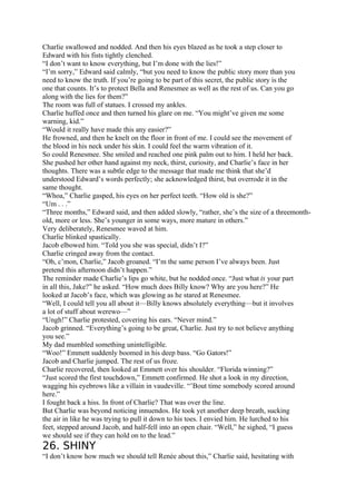 Charlie swallowed and nodded. And then his eyes blazed as he took a step closer to
Edward with his fists tightly clenched.
“I don’t want to know everything, but I’m done with the lies!”
“I’m sorry,” Edward said calmly, “but you need to know the public story more than you
need to know the truth. If you’re going to be part of this secret, the public story is the
one that counts. It’s to protect Bella and Renesmee as well as the rest of us. Can you go
along with the lies for them?”
The room was full of statues. I crossed my ankles.
Charlie huffed once and then turned his glare on me. “You might’ve given me some
warning, kid.”
“Would it really have made this any easier?”
He frowned, and then he knelt on the floor in front of me. I could see the movement of
the blood in his neck under his skin. I could feel the warm vibration of it.
So could Renesmee. She smiled and reached one pink palm out to him. I held her back.
She pushed her other hand against my neck, thirst, curiosity, and Charlie’s face in her
thoughts. There was a subtle edge to the message that made me think that she’d
understood Edward’s words perfectly; she acknowledged thirst, but overrode it in the
same thought.
“Whoa,” Charlie gasped, his eyes on her perfect teeth. “How old is she?”
“Um . . .”
“Three months,” Edward said, and then added slowly, “rather, she’s the size of a threemonth-
old, more or less. She’s younger in some ways, more mature in others.”
Very deliberately, Renesmee waved at him.
Charlie blinked spastically.
Jacob elbowed him. “Told you she was special, didn’t I?”
Charlie cringed away from the contact.
“Oh, c’mon, Charlie,” Jacob groaned. “I’m the same person I’ve always been. Just
pretend this afternoon didn’t happen.”
The reminder made Charlie’s lips go white, but he nodded once. “Just what is your part
in all this, Jake?” he asked. “How much does Billy know? Why are you here?” He
looked at Jacob’s face, which was glowing as he stared at Renesmee.
“Well, I could tell you all about it—Billy knows absolutely everything—but it involves
a lot of stuff about werewo—”
“Ungh!” Charlie protested, covering his ears. “Never mind.”
Jacob grinned. “Everything’s going to be great, Charlie. Just try to not believe anything
you see.”
My dad mumbled something unintelligible.
“Woo!” Emmett suddenly boomed in his deep bass. “Go Gators!”
Jacob and Charlie jumped. The rest of us froze.
Charlie recovered, then looked at Emmett over his shoulder. “Florida winning?”
“Just scored the first touchdown,” Emmett confirmed. He shot a look in my direction,
wagging his eyebrows like a villain in vaudeville. “’Bout time somebody scored around
here.”
I fought back a hiss. In front of Charlie? That was over the line.
But Charlie was beyond noticing innuendos. He took yet another deep breath, sucking
the air in like he was trying to pull it down to his toes. I envied him. He lurched to his
feet, stepped around Jacob, and half-fell into an open chair. “Well,” he sighed, “I guess
we should see if they can hold on to the lead.”
26. SHINY
“I don’t know how much we should tell Renée about this,” Charlie said, hesitating with
 