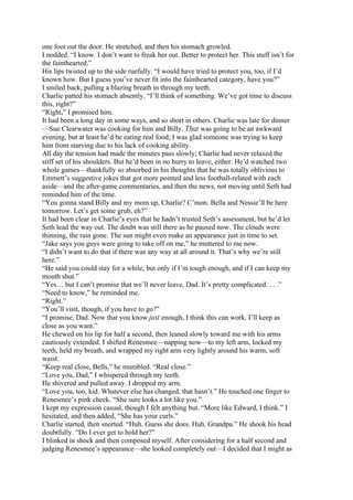 one foot out the door. He stretched, and then his stomach growled.
I nodded. “I know. I don’t want to freak her out. Better to protect her. This stuff isn’t for
the fainthearted.”
His lips twisted up to the side ruefully. “I would have tried to protect you, too, if I’d
known how. But I guess you’ve never fit into the fainthearted category, have you?”
I smiled back, pulling a blazing breath in through my teeth.
Charlie patted his stomach absently. “I’ll think of something. We’ve got time to discuss
this, right?”
“Right,” I promised him.
It had been a long day in some ways, and so short in others. Charlie was late for dinner
—Sue Clearwater was cooking for him and Billy. That was going to be an awkward
evening, but at least he’d be eating real food; I was glad someone was trying to keep
him from starving due to his lack of cooking ability.
All day the tension had made the minutes pass slowly; Charlie had never relaxed the
stiff set of his shoulders. But he’d been in no hurry to leave, either. He’d watched two
whole games—thankfully so absorbed in his thoughts that he was totally oblivious to
Emmett’s suggestive jokes that got more pointed and less football-related with each
aside—and the after-game commentaries, and then the news, not moving until Seth had
reminded him of the time.
“You gonna stand Billy and my mom up, Charlie? C’mon. Bella and Nessie’ll be here
tomorrow. Let’s get some grub, eh?”
It had been clear in Charlie’s eyes that he hadn’t trusted Seth’s assessment, but he’d let
Seth lead the way out. The doubt was still there as he paused now. The clouds were
thinning, the rain gone. The sun might even make an appearance just in time to set.
“Jake says you guys were going to take off on me,” he muttered to me now.
“I didn’t want to do that if there was any way at all around it. That’s why we’re still
here.”
“He said you could stay for a while, but only if I’m tough enough, and if I can keep my
mouth shut.”
“Yes… but I can’t promise that we’ll never leave, Dad. It’s pretty complicated. . . .”
“Need to know,” he reminded me.
“Right.”
“You’ll visit, though, if you have to go?”
“I promise, Dad. Now that you know just enough, I think this can work. I’ll keep as
close as you want.”
He chewed on his lip for half a second, then leaned slowly toward me with his arms
cautiously extended. I shifted Renesmee—napping now—to my left arm, locked my
teeth, held my breath, and wrapped my right arm very lightly around his warm, soft
waist.
“Keep real close, Bells,” he mumbled. “Real close.”
“Love you, Dad,” I whispered through my teeth.
He shivered and pulled away. I dropped my arm.
“Love you, too, kid. Whatever else has changed, that hasn’t.” He touched one finger to
Renesmee’s pink cheek. “She sure looks a lot like you.”
I kept my expression casual, though I felt anything but. “More like Edward, I think.” I
hesitated, and then added, “She has your curls.”
Charlie started, then snorted. “Huh. Guess she does. Huh. Grandpa.” He shook his head
doubtfully. “Do I ever get to hold her?”
I blinked in shock and then composed myself. After considering for a half second and
judging Renesmee’s appearance—she looked completely out—I decided that I might as
 