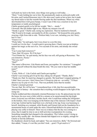 well push my luck to the limit, since things were going so well today. . . .
“Here,” I said, holding her out to him. He automatically made an awkward cradle with
his arms, and I tucked Renesmee into it. His skin wasn’t quite as hot as hers, but it made
my throat tickle to feel the warmth flowing under the thin membrane. Where my white
skin brushed him it left goose bumps. I wasn’t sure if this was a reaction to my new
temperature or totally psychological.
Charlie grunted quietly as he felt her weight. “She’s… sturdy.”
I frowned. She felt feather-light to me. Maybe my measure was off.
“Sturdy is good,” Charlie said, seeing my expression. Then he muttered to himself,
“She’ll need to be tough, surrounded by all this craziness.” He bounced his arms gently,
swaying a little from side to side. “Prettiest baby I ever saw, including you, kid. Sorry,
but it’s true.”
“I know it is.”
“Pretty baby,” he said again, but it was closer to a coo this time.
I could see it in his face—I could watch it growing there. Charlie was just as helpless
against her magic as the rest of us. Two seconds in his arms, and already she owned
him.
“Can I come back tomorrow?”
“Sure, Dad. Of course. We’ll be here.”
“You’d better be,” he said sternly, but his face was soft, still gazing at Renesmee. “See
you tomorrow, Nessie.”
“Not you, too!”
“Huh?”
“Her name is Renesmee. Like Renée and Esme, put together. No variations.” I struggled
to calm myself without the deep breath this time. “Do you want to hear her middle
name?”
“Sure.”
“Carlie. With a C. Like Carlisle and Charlie put together.”
Charlie’s eye-creasing grin lit up his face, taking me off guard. “Thanks, Bells.”
“Thank you, Dad. So much has changed so quickly. My head hasn’t stopped spinning. If
I didn’t have you now, I don’t know how I’d keep my grip on—on reality.” I’d been
about to say my grip on who I was. That was probably more than he needed.
Charlie’s stomach growled.
“Go eat, Dad. We will be here.” I remembered how it felt, that first uncomfortable
immersion in fantasy—the sensation that everything would disappear in the light of the
rising sun.
Charlie nodded and then reluctantly returned Renesmee to me. He glanced past me into
the house; his eyes were a little wild for a minute as he stared around the big bright
room. Everyone was still there, besides Jacob, who I could hear raiding the refrigerator
in the kitchen; Alice was lounging on the bottom step of the staircase with Jasper’s head
in her lap; Carlisle had his head bent over a fat book in his lap; Esme was humming to
herself, sketching on a notepad, while Rosalie and Emmett laid out the foundation for a
monumental house of cards under the stairs; Edward had drifted to his piano and was
playing very softly to himself. There was no evidence that the day was coming to a
close, that it might be time to eat or shift activities in preparation for evening.
Something intangible had changed in the atmosphere. The Cullens weren’t trying as
hard as they usually did—the human charade had slipped ever so slightly, enough for
Charlie to feel the difference.
He shuddered, shook his head, and sighed. “See you tomorrow, Bella.” He frowned and
then added, “I mean, it’s not like you don’t look… good. I’ll get used to it.”
 