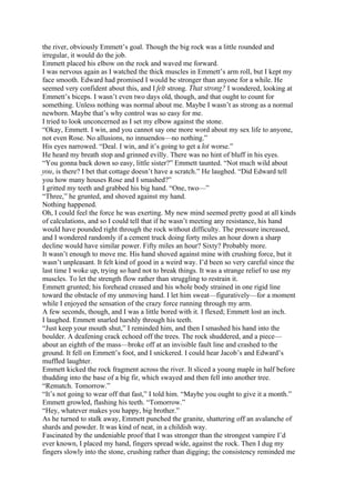 the river, obviously Emmett’s goal. Though the big rock was a little rounded and
irregular, it would do the job.
Emmett placed his elbow on the rock and waved me forward.
I was nervous again as I watched the thick muscles in Emmett’s arm roll, but I kept my
face smooth. Edward had promised I would be stronger than anyone for a while. He
seemed very confident about this, and I felt strong. That strong? I wondered, looking at
Emmett’s biceps. I wasn’t even two days old, though, and that ought to count for
something. Unless nothing was normal about me. Maybe I wasn’t as strong as a normal
newborn. Maybe that’s why control was so easy for me.
I tried to look unconcerned as I set my elbow against the stone.
“Okay, Emmett. I win, and you cannot say one more word about my sex life to anyone,
not even Rose. No allusions, no innuendos—no nothing.”
His eyes narrowed. “Deal. I win, and it’s going to get a lot worse.”
He heard my breath stop and grinned evilly. There was no hint of bluff in his eyes.
“You gonna back down so easy, little sister?” Emmett taunted. “Not much wild about
you, is there? I bet that cottage doesn’t have a scratch.” He laughed. “Did Edward tell
you how many houses Rose and I smashed?”
I gritted my teeth and grabbed his big hand. “One, two—”
“Three,” he grunted, and shoved against my hand.
Nothing happened.
Oh, I could feel the force he was exerting. My new mind seemed pretty good at all kinds
of calculations, and so I could tell that if he wasn’t meeting any resistance, his hand
would have pounded right through the rock without difficulty. The pressure increased,
and I wondered randomly if a cement truck doing forty miles an hour down a sharp
decline would have similar power. Fifty miles an hour? Sixty? Probably more.
It wasn’t enough to move me. His hand shoved against mine with crushing force, but it
wasn’t unpleasant. It felt kind of good in a weird way. I’d been so very careful since the
last time I woke up, trying so hard not to break things. It was a strange relief to use my
muscles. To let the strength flow rather than struggling to restrain it.
Emmett grunted; his forehead creased and his whole body strained in one rigid line
toward the obstacle of my unmoving hand. I let him sweat—figuratively—for a moment
while I enjoyed the sensation of the crazy force running through my arm.
A few seconds, though, and I was a little bored with it. I flexed; Emmett lost an inch.
I laughed. Emmett snarled harshly through his teeth.
“Just keep your mouth shut,” I reminded him, and then I smashed his hand into the
boulder. A deafening crack echoed off the trees. The rock shuddered, and a piece—
about an eighth of the mass—broke off at an invisible fault line and crashed to the
ground. It fell on Emmett’s foot, and I snickered. I could hear Jacob’s and Edward’s
muffled laughter.
Emmett kicked the rock fragment across the river. It sliced a young maple in half before
thudding into the base of a big fir, which swayed and then fell into another tree.
“Rematch. Tomorrow.”
“It’s not going to wear off that fast,” I told him. “Maybe you ought to give it a month.”
Emmett growled, flashing his teeth. “Tomorrow.”
“Hey, whatever makes you happy, big brother.”
As he turned to stalk away, Emmett punched the granite, shattering off an avalanche of
shards and powder. It was kind of neat, in a childish way.
Fascinated by the undeniable proof that I was stronger than the strongest vampire I’d
ever known, I placed my hand, fingers spread wide, against the rock. Then I dug my
fingers slowly into the stone, crushing rather than digging; the consistency reminded me
 