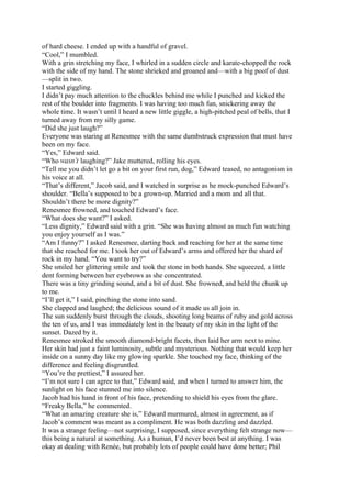 of hard cheese. I ended up with a handful of gravel.
“Cool,” I mumbled.
With a grin stretching my face, I whirled in a sudden circle and karate-chopped the rock
with the side of my hand. The stone shrieked and groaned and—with a big poof of dust
—split in two.
I started giggling.
I didn’t pay much attention to the chuckles behind me while I punched and kicked the
rest of the boulder into fragments. I was having too much fun, snickering away the
whole time. It wasn’t until I heard a new little giggle, a high-pitched peal of bells, that I
turned away from my silly game.
“Did she just laugh?”
Everyone was staring at Renesmee with the same dumbstruck expression that must have
been on my face.
“Yes,” Edward said.
“Who wasn’t laughing?” Jake muttered, rolling his eyes.
“Tell me you didn’t let go a bit on your first run, dog,” Edward teased, no antagonism in
his voice at all.
“That’s different,” Jacob said, and I watched in surprise as he mock-punched Edward’s
shoulder. “Bella’s supposed to be a grown-up. Married and a mom and all that.
Shouldn’t there be more dignity?”
Renesmee frowned, and touched Edward’s face.
“What does she want?” I asked.
“Less dignity,” Edward said with a grin. “She was having almost as much fun watching
you enjoy yourself as I was.”
“Am I funny?” I asked Renesmee, darting back and reaching for her at the same time
that she reached for me. I took her out of Edward’s arms and offered her the shard of
rock in my hand. “You want to try?”
She smiled her glittering smile and took the stone in both hands. She squeezed, a little
dent forming between her eyebrows as she concentrated.
There was a tiny grinding sound, and a bit of dust. She frowned, and held the chunk up
to me.
“I’ll get it,” I said, pinching the stone into sand.
She clapped and laughed; the delicious sound of it made us all join in.
The sun suddenly burst through the clouds, shooting long beams of ruby and gold across
the ten of us, and I was immediately lost in the beauty of my skin in the light of the
sunset. Dazed by it.
Renesmee stroked the smooth diamond-bright facets, then laid her arm next to mine.
Her skin had just a faint luminosity, subtle and mysterious. Nothing that would keep her
inside on a sunny day like my glowing sparkle. She touched my face, thinking of the
difference and feeling disgruntled.
“You’re the prettiest,” I assured her.
“I’m not sure I can agree to that,” Edward said, and when I turned to answer him, the
sunlight on his face stunned me into silence.
Jacob had his hand in front of his face, pretending to shield his eyes from the glare.
“Freaky Bella,” he commented.
“What an amazing creature she is,” Edward murmured, almost in agreement, as if
Jacob’s comment was meant as a compliment. He was both dazzling and dazzled.
It was a strange feeling—not surprising, I supposed, since everything felt strange now—
this being a natural at something. As a human, I’d never been best at anything. I was
okay at dealing with Renée, but probably lots of people could have done better; Phil
 