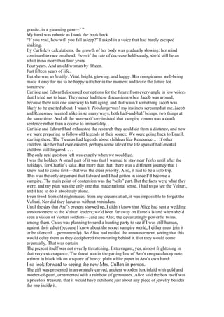 granite, in a gleaming pass—’ ”
My hand was robotic as I took the book back.
“If you read, how will you fall asleep?” I asked in a voice that had barely escaped
shaking.
By Carlisle’s calculations, the growth of her body was gradually slowing; her mind
continued to race on ahead. Even if the rate of decrease held steady, she’d still be an
adult in no more than four years.
Four years. And an old woman by fifteen.
Just fifteen years of life.
But she was so healthy. Vital, bright, glowing, and happy. Her conspicuous well-being
made it easy for me to be happy with her in the moment and leave the future for
tomorrow.
Carlisle and Edward discussed our options for the future from every angle in low voices
that I tried not to hear. They never had these discussions when Jacob was around,
because there was one sure way to halt aging, and that wasn’t something Jacob was
likely to be excited about. I wasn’t. Too dangerous! my instincts screamed at me. Jacob
and Renesmee seemed alike in so many ways, both half-and-half beings, two things at
the same time. And all the werewolf lore insisted that vampire venom was a death
sentence rather than a course to immortality. . . .
Carlisle and Edward had exhausted the research they could do from a distance, and now
we were preparing to follow old legends at their source. We were going back to Brazil,
starting there. The Ticunas had legends about children like Renesmee.… If other
children like her had ever existed, perhaps some tale of the life span of half-mortal
children still lingered. . . .
The only real question left was exactly when we would go.
I was the holdup. A small part of it was that I wanted to stay near Forks until after the
holidays, for Charlie’s sake. But more than that, there was a different journey that I
knew had to come first—that was the clear priority. Also, it had to be a solo trip.
This was the only argument that Edward and I had gotten in since I’d become a
vampire. The main point of contention was the “solo” part. But the facts were what they
were, and my plan was the only one that made rational sense. I had to go see the Volturi,
and I had to do it absolutely alone.
Even freed from old nightmares, from any dreams at all, it was impossible to forget the
Volturi. Nor did they leave us without reminders.
Until the day that Aro’s present showed up, I didn’t know that Alice had sent a wedding
announcement to the Volturi leaders; we’d been far away on Esme’s island when she’d
seen a vision of Volturi soldiers—Jane and Alec, the devastatingly powerful twins,
among them. Caius was planning to send a hunting party to see if I was still human,
against their edict (because I knew about the secret vampire world, I either must join it
or be silenced… permanently). So Alice had mailed the announcement, seeing that this
would delay them as they deciphered the meaning behind it. But they would come
eventually. That was certain.
The present itself was not overtly threatening. Extravagant, yes, almost frightening in
that very extravagance. The threat was in the parting line of Aro’s congratulatory note,
written in black ink on a square of heavy, plain white paper in Aro’s own hand:
I so look forward to seeing the new Mrs. Cullen in person.
The gift was presented in an ornately carved, ancient wooden box inlaid with gold and
mother-of-pearl, ornamented with a rainbow of gemstones. Alice said the box itself was
a priceless treasure, that it would have outshone just about any piece of jewelry besides
the one inside it.
 