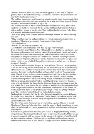 “I always wondered where the crown jewels disappeared to after John of England
pawned them in the thirteenth century,” Carlisle said. “I suppose it doesn’t surprise me
that the Volturi have their share.”
The necklace was simple—gold woven into a thick rope of a chain, almost scaled, like a
smooth snake that would curl close around the throat. One jewel hung suspended from
the rope: a white diamond the size of a golf ball.
The unsubtle reminder in Aro’s note interested me more than the jewel. The Volturi
needed to see that I was immortal, that the Cullens had been obedient to the Volturi’s
orders, and they needed to see this soon. They could not be allowed near Forks. There
was only one way to keep our life here safe.
“You’re not going alone,” Edward had insisted through his teeth, his hands clenching
into fists.
“They won’t hurt me,” I’d said as soothingly as I could manage, forcing my voice to
sound sure. “They have no reason to. I’m a vampire. Case closed.”
“No. Absolutely no.”
“Edward, it’s the only way to protect her.”
And he hadn’t been able to argue with that. My logic was watertight.
Even in the short time I’d known Aro, I’d been able to see that he was a collector—and
his most prized treasures were his living pieces. He coveted beauty, talent, and rarity in
his immortal followers more than any jewel locked in his vaults. It was unfortunate
enough that he’d begun to covet Alice’s and Edward’s abilities. I would give him no
more reason to be jealous of Carlisle’s family. Renesmee was beautiful and gifted and
unique—she was one of a kind. He could not be allowed to see her, not even through
someone’s thoughts.
And I was the only one whose thoughts he could not hear. Of course I would go alone.
Alice did not see any trouble with my trip, but she was worried by the indistinct quality
of her visions. She said they were sometimes similarly hazy when there were outside
decisions that might conflict but that had not been solidly resolved. This uncertainty
made Edward, already hesitant, extremely opposed to what I had to do. He wanted to
come with me as far as my connection in London, but I wouldn’t leave Renesmee
without both her parents. Carlisle was coming instead. It made both Edward and me a
little more relaxed, knowing that Carlisle would be only a few hours away from me.
Alice kept searching for the future, but the things she found were unrelated to what she
was looking for. A new trend in the stock market; a possible visit of reconciliation from
Irina, though her decision was not firm; a snowstorm that wouldn’t hit for another six
weeks; a call from Renée (I was practicing my “rough” voice, and getting better at it
every day—to Renée’s knowledge, I was still sick, but mending).
We bought the tickets for Italy the day after Renesmee turned three months. I planned
for it to be a very short trip, so I hadn’t told Charlie about it. Jacob knew, and he took
Edward’s view on things. However, today the argument was about Brazil. Jacob was
determined to come with us.
The three of us, Jacob, Renesmee, and I, were hunting together. The diet of animal
blood wasn’t Renesmee’s favorite thing—and that was why Jacob was allowed to come
along. Jacob had made it a contest between them, and that made her more willing than
anything else.
Renesmee was quite clear on the whole good vs. bad as it applied to hunting humans;
she just thought that donated blood made a nice compromise. Human food filled her and
it seemed compatible with her system, but she reacted to all varieties of solid food with
the same martyred endurance I had once given cauliflower and lima beans. Animal
blood was better than that, at least. She had a competitive nature, and the challenge of
 