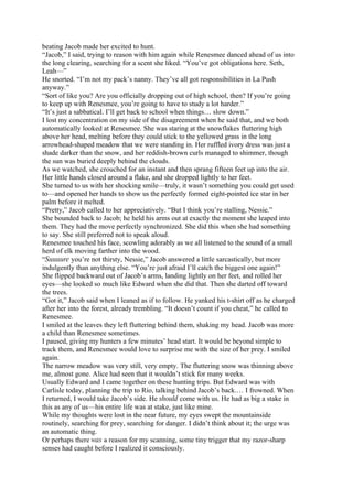 beating Jacob made her excited to hunt.
“Jacob,” I said, trying to reason with him again while Renesmee danced ahead of us into
the long clearing, searching for a scent she liked. “You’ve got obligations here. Seth,
Leah—”
He snorted. “I’m not my pack’s nanny. They’ve all got responsibilities in La Push
anyway.”
“Sort of like you? Are you officially dropping out of high school, then? If you’re going
to keep up with Renesmee, you’re going to have to study a lot harder.”
“It’s just a sabbatical. I’ll get back to school when things… slow down.”
I lost my concentration on my side of the disagreement when he said that, and we both
automatically looked at Renesmee. She was staring at the snowflakes fluttering high
above her head, melting before they could stick to the yellowed grass in the long
arrowhead-shaped meadow that we were standing in. Her ruffled ivory dress was just a
shade darker than the snow, and her reddish-brown curls managed to shimmer, though
the sun was buried deeply behind the clouds.
As we watched, she crouched for an instant and then sprang fifteen feet up into the air.
Her little hands closed around a flake, and she dropped lightly to her feet.
She turned to us with her shocking smile—truly, it wasn’t something you could get used
to—and opened her hands to show us the perfectly formed eight-pointed ice star in her
palm before it melted.
“Pretty,” Jacob called to her appreciatively. “But I think you’re stalling, Nessie.”
She bounded back to Jacob; he held his arms out at exactly the moment she leaped into
them. They had the move perfectly synchronized. She did this when she had something
to say. She still preferred not to speak aloud.
Renesmee touched his face, scowling adorably as we all listened to the sound of a small
herd of elk moving farther into the wood.
“Suuuure you’re not thirsty, Nessie,” Jacob answered a little sarcastically, but more
indulgently than anything else. “You’re just afraid I’ll catch the biggest one again!”
She flipped backward out of Jacob’s arms, landing lightly on her feet, and rolled her
eyes—she looked so much like Edward when she did that. Then she darted off toward
the trees.
“Got it,” Jacob said when I leaned as if to follow. He yanked his t-shirt off as he charged
after her into the forest, already trembling. “It doesn’t count if you cheat,” he called to
Renesmee.
I smiled at the leaves they left fluttering behind them, shaking my head. Jacob was more
a child than Renesmee sometimes.
I paused, giving my hunters a few minutes’ head start. It would be beyond simple to
track them, and Renesmee would love to surprise me with the size of her prey. I smiled
again.
The narrow meadow was very still, very empty. The fluttering snow was thinning above
me, almost gone. Alice had seen that it wouldn’t stick for many weeks.
Usually Edward and I came together on these hunting trips. But Edward was with
Carlisle today, planning the trip to Rio, talking behind Jacob’s back.… I frowned. When
I returned, I would take Jacob’s side. He should come with us. He had as big a stake in
this as any of us—his entire life was at stake, just like mine.
While my thoughts were lost in the near future, my eyes swept the mountainside
routinely, searching for prey, searching for danger. I didn’t think about it; the urge was
an automatic thing.
Or perhaps there was a reason for my scanning, some tiny trigger that my razor-sharp
senses had caught before I realized it consciously.
 
