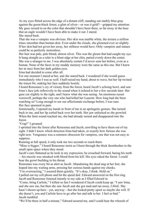 As my eyes flitted across the edge of a distant cliff, standing out starkly blue-gray
against the green-black forest, a glint of silver—or was it gold?—gripped my attention.
My gaze zeroed in on the color that shouldn’t have been there, so far away in the haze
that an eagle wouldn’t have been able to make it out. I stared.
She stared back.
That she was a vampire was obvious. Her skin was marble white, the texture a million
times smoother than human skin. Even under the clouds, she glistened ever so slightly.
If her skin had not given her away, her stillness would have. Only vampires and statues
could be so perfectly motionless.
Her hair was pale, pale blond, almost silver. This was the gleam that had caught my eye.
It hung straight as a ruler to a blunt edge at her chin, parted evenly down the center.
She was a stranger to me. I was absolutely certain I’d never seen her before, even as a
human. None of the faces in my muddy memory were the same as this one. But I knew
her at once from her dark golden eyes.
Irina had decided to come after all.
For one moment I stared at her, and she stared back. I wondered if she would guess
immediately who I was as well. I half-raised my hand, about to wave, but her lip twisted
the tiniest bit, making her face suddenly hostile.
I heard Renesmee’s cry of victory from the forest, heard Jacob’s echoing howl, and saw
Irina’s face jerk reflexively to the sound when it echoed to her a few seconds later. Her
gaze cut slightly to the right, and I knew what she was seeing. An enormous russet
werewolf, perhaps the very one who had killed her Laurent. How long had she been
watching us? Long enough to see our affectionate exchange before, I was sure.
Her face spasmed in pain.
Instinctually, I opened my hands in front of me in an apologetic gesture. She turned
back to me, and her lip curled back over her teeth. Her jaw unlocked as she growled.
When the faint sound reached me, she had already turned and disappeared into the
forest.
“Crap!” I groaned.
I sprinted into the forest after Renesmee and Jacob, unwilling to have them out of my
sight. I didn’t know which direction Irina had taken, or exactly how furious she was
right now. Vengeance was a common obsession for vampires, one that was not easy to
suppress.
Running at full speed, it only took me two seconds to reach them.
“Mine is bigger,” I heard Renesmee insist as I burst through the thick thornbushes to the
small open space where they stood.
Jacob’s ears flattened as he took in my expression; he crouched forward, baring his teeth
—his muzzle was streaked with blood from his kill. His eyes raked the forest. I could
hear the growl building in his throat.
Renesmee was every bit as alert as Jacob. Abandoning the dead stag at her feet, she
leaped into my waiting arms, pressing her curious hands against my cheeks.
“I’m overreacting,” I assured them quickly. “It’s okay, I think. Hold on.”
I pulled out my cell phone and hit the speed dial. Edward answered on the first ring.
Jacob and Renesmee listened intently to my side as I filled Edward in.
“Come, bring Carlisle,” I trilled so fast I wondered if Jacob could keep up. “I saw Irina,
and she saw me, but then she saw Jacob and she got mad and ran away, I think. She
hasn’t shown up here—yet, anyway—but she looked pretty upset so maybe she will. If
she doesn’t, you and Carlisle have to go after her and talk to her. I feel so bad.”
Jacob rumbled.
“We’ll be there in half a minute,” Edward assured me, and I could hear the whoosh of
 