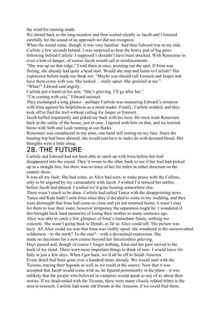 the wind his running made.
We darted back to the long meadow and then waited silently as Jacob and I listened
carefully for the sound of an approach we did not recognize.
When the sound came, though, it was very familiar. And then Edward was at my side,
Carlisle a few seconds behind. I was surprised to hear the heavy pad of big paws
following behind Carlisle. I supposed I shouldn’t have been shocked. With Renesmee in
even a hint of danger, of course Jacob would call in reinforcements.
“She was up on that ridge,” I told them at once, pointing out the spot. If Irina was
fleeing, she already had quite a head start. Would she stop and listen to Carlisle? Her
expression before made me think not. “Maybe you should call Emmett and Jasper and
have them come with you. She looked… really upset. She growled at me.”
“What?” Edward said angrily.
Carlisle put a hand on his arm. “She’s grieving. I’ll go after her.”
“I’m coming with you,” Edward insisted.
They exchanged a long glance—perhaps Carlisle was measuring Edward’s irritation
with Irina against his helpfulness as a mind reader. Finally, Carlisle nodded, and they
took off to find the trail without calling for Jasper or Emmett.
Jacob huffed impatiently and poked my back with his nose. He must want Renesmee
back at the safety of the house, just in case. I agreed with him on that, and we hurried
home with Seth and Leah running at our flanks.
Renesmee was complacent in my arms, one hand still resting on my face. Since the
hunting trip had been aborted, she would just have to make do with donated blood. Her
thoughts were a little smug.
28. THE FUTURE
Carlisle and Edward had not been able to catch up with Irina before her trail
disappeared into the sound. They’d swum to the other bank to see if her trail had picked
up in a straight line, but there was no trace of her for miles in either direction on the
eastern shore.
It was all my fault. She had come, as Alice had seen, to make peace with the Cullens,
only to be angered by my camaraderie with Jacob. I wished I’d noticed her earlier,
before Jacob had phased. I wished we’d gone hunting somewhere else.
There wasn’t much to be done. Carlisle had called Tanya with the disappointing news.
Tanya and Kate hadn’t seen Irina since they’d decided to come to my wedding, and they
were distraught that Irina had come so close and yet not returned home; it wasn’t easy
for them to lose their sister, however temporary the separation might be. I wondered if
this brought back hard memories of losing their mother so many centuries ago.
Alice was able to catch a few glimpses of Irina’s immediate future, nothing too
concrete. She wasn’t going back to Denali, as far as Alice could tell. The picture was
hazy. All Alice could see was that Irina was visibly upset; she wandered in the snowswathed
wilderness—to the north? To the east?—with a devastated expression. She
made no decisions for a new course beyond her directionless grieving.
Days passed and, though of course I forgot nothing, Irina and her pain moved to the
back of my mind. There were more important things to think of now. I would leave for
Italy in just a few days. When I got back, we’d all be off to South America.
Every detail had been gone over a hundred times already. We would start with the
Ticunas, tracing their legends as well as we could at the source. Now that it was
accepted that Jacob would come with us, he figured prominently in the plans—it was
unlikely that the people who believed in vampires would speak to any of us about their
stories. If we dead-ended with the Ticunas, there were many closely related tribes in the
area to research. Carlisle had some old friends in the Amazon; if we could find them,
 