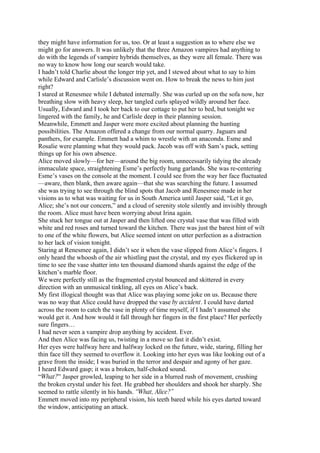 they might have information for us, too. Or at least a suggestion as to where else we
might go for answers. It was unlikely that the three Amazon vampires had anything to
do with the legends of vampire hybrids themselves, as they were all female. There was
no way to know how long our search would take.
I hadn’t told Charlie about the longer trip yet, and I stewed about what to say to him
while Edward and Carlisle’s discussion went on. How to break the news to him just
right?
I stared at Renesmee while I debated internally. She was curled up on the sofa now, her
breathing slow with heavy sleep, her tangled curls splayed wildly around her face.
Usually, Edward and I took her back to our cottage to put her to bed, but tonight we
lingered with the family, he and Carlisle deep in their planning session.
Meanwhile, Emmett and Jasper were more excited about planning the hunting
possibilities. The Amazon offered a change from our normal quarry. Jaguars and
panthers, for example. Emmett had a whim to wrestle with an anaconda. Esme and
Rosalie were planning what they would pack. Jacob was off with Sam’s pack, setting
things up for his own absence.
Alice moved slowly—for her—around the big room, unnecessarily tidying the already
immaculate space, straightening Esme’s perfectly hung garlands. She was re-centering
Esme’s vases on the console at the moment. I could see from the way her face fluctuated
—aware, then blank, then aware again—that she was searching the future. I assumed
she was trying to see through the blind spots that Jacob and Renesmee made in her
visions as to what was waiting for us in South America until Jasper said, “Let it go,
Alice; she’s not our concern,” and a cloud of serenity stole silently and invisibly through
the room. Alice must have been worrying about Irina again.
She stuck her tongue out at Jasper and then lifted one crystal vase that was filled with
white and red roses and turned toward the kitchen. There was just the barest hint of wilt
to one of the white flowers, but Alice seemed intent on utter perfection as a distraction
to her lack of vision tonight.
Staring at Renesmee again, I didn’t see it when the vase slipped from Alice’s fingers. I
only heard the whoosh of the air whistling past the crystal, and my eyes flickered up in
time to see the vase shatter into ten thousand diamond shards against the edge of the
kitchen’s marble floor.
We were perfectly still as the fragmented crystal bounced and skittered in every
direction with an unmusical tinkling, all eyes on Alice’s back.
My first illogical thought was that Alice was playing some joke on us. Because there
was no way that Alice could have dropped the vase by accident. I could have darted
across the room to catch the vase in plenty of time myself, if I hadn’t assumed she
would get it. And how would it fall through her fingers in the first place? Her perfectly
sure fingers…
I had never seen a vampire drop anything by accident. Ever.
And then Alice was facing us, twisting in a move so fast it didn’t exist.
Her eyes were halfway here and halfway locked on the future, wide, staring, filling her
thin face till they seemed to overflow it. Looking into her eyes was like looking out of a
grave from the inside; I was buried in the terror and despair and agony of her gaze.
I heard Edward gasp; it was a broken, half-choked sound.
“What?” Jasper growled, leaping to her side in a blurred rush of movement, crushing
the broken crystal under his feet. He grabbed her shoulders and shook her sharply. She
seemed to rattle silently in his hands. “What, Alice?”
Emmett moved into my peripheral vision, his teeth bared while his eyes darted toward
the window, anticipating an attack.
 