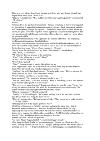 There was only silence from Esme, Carlisle, and Rose, who were frozen just as I was.
Jasper shook Alice again. “What is it?”
“They’re coming for us,” Alice and Edward whispered together, perfectly synchronized.
“All of them.”
Silence.
For once, I was the quickest to understand—because something in their words triggered
my own vision. It was only the distant memory of a dream—faint, transparent, indistinct
as if I were peering through thick gauze.… In my head, I saw a line of black advancing
on me, the ghost of my half-forgotten human nightmare. I could not see the glint of their
ruby eyes in the shrouded image, or the shine of their sharp wet teeth, but I knew where
the gleam should be. . . .
Stronger than the memory of the sight came the memory of the feel—the wrenching
need to protect the precious thing behind me.
I wanted to snatch Renesmee up into my arms, to hide her behind my skin and hair, to
make her invisible. But I couldn’t even turn to look at her. I felt not like stone but ice.
For the first time since I’d been reborn a vampire, I felt cold.
I barely heard the confirmation of my fears. I didn’t need it. I already knew.
“The Volturi,” Alice moaned.
“All of them,” Edward groaned at the same time.
“Why?” Alice whispered to herself. “How?”
“When?” Edward whispered.
“Why?” Esme echoed.
“When?” Jasper repeated in a voice like splintering ice.
Alice’s eyes didn’t blink, but it was as if a veil covered them; they became perfectly
blank. Only her mouth held on to her expression of horror.
“Not long,” she and Edward said together. Then she spoke alone. “There’s snow on the
forest, snow on the town. Little more than a month.”
“Why?” Carlisle was the one to ask this time.
Esme answered. “They must have a reason. Maybe to see . . .”
“This isn’t about Bella,” Alice said hollowly. “They’re all coming—Aro, Caius, Marcus,
every member of the guard, even the wives.”
“The wives never leave the tower,” Jasper contradicted her in a flat voice. “Never. Not
during the southern rebellion. Not when the Romanians tried to overthrow them. Not
even when they were hunting the immortal children. Never.”
“They’re coming now,” Edward whispered.
“But why?” Carlisle said again. “We’ve done nothing! And if we had, what could we
possibly do that would bring this down on us?”
“There are so many of us,” Edward answered dully. “They must want to make sure that .
. .” He didn’t finish.
“That doesn’t answer the crucial question! Why?”
I felt I knew the answer to Carlisle’s question, and yet at the same time I didn’t.
Renesmee was the reason why, I was sure. Somehow I’d known from the very
beginning that they would come for her. My subconscious had warned me before I’d
known I was carrying her. It felt oddly expected now. As if I’d somehow always known
that the Volturi would come to take my happiness from me.
But that still didn’t answer the question.
“Go back, Alice,” Jasper pleaded. “Look for the trigger. Search.”
Alice shook her head slowly, her shoulders sagging. “It came out of nowhere, Jazz. I
wasn’t looking for them, or even for us. I was just looking for Irina. She wasn’t where I
expected her to be. . . .” Alice trailed off, her eyes drifting again. She stared at nothing
 