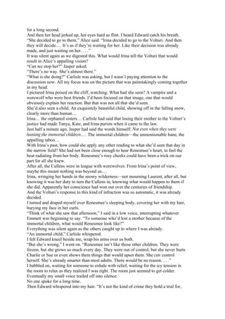 for a long second.
And then her head jerked up, her eyes hard as flint. I heard Edward catch his breath.
“She decided to go to them,” Alice said. “Irina decided to go to the Volturi. And then
they will decide.… It’s as if they’re waiting for her. Like their decision was already
made, and just waiting on her. . . .”
It was silent again as we digested this. What would Irina tell the Volturi that would
result in Alice’s appalling vision?
“Can we stop her?” Jasper asked.
“There’s no way. She’s almost there.”
“What is she doing?” Carlisle was asking, but I wasn’t paying attention to the
discussion now. All my focus was on the picture that was painstakingly coming together
in my head.
I pictured Irina poised on the cliff, watching. What had she seen? A vampire and a
werewolf who were best friends. I’d been focused on that image, one that would
obviously explain her reaction. But that was not all that she’d seen.
She’d also seen a child. An exquisitely beautiful child, showing off in the falling snow,
clearly more than human…
Irina… the orphaned sisters… Carlisle had said that losing their mother to the Volturi’s
justice had made Tanya, Kate, and Irina purists when it came to the law.
Just half a minute ago, Jasper had said the words himself: Not even when they were
hunting the immortal children.… The immortal children—the unmentionable bane, the
appalling taboo…
With Irina’s past, how could she apply any other reading to what she’d seen that day in
the narrow field? She had not been close enough to hear Renesmee’s heart, to feel the
heat radiating from her body. Renesmee’s rosy cheeks could have been a trick on our
part for all she knew.
After all, the Cullens were in league with werewolves. From Irina’s point of view,
maybe this meant nothing was beyond us.…
Irina, wringing her hands in the snowy wilderness—not mourning Laurent, after all, but
knowing it was her duty to turn the Cullens in, knowing what would happen to them if
she did. Apparently her conscience had won out over the centuries of friendship.
And the Volturi’s response to this kind of infraction was so automatic, it was already
decided.
I turned and draped myself over Renesmee’s sleeping body, covering her with my hair,
burying my face in her curls.
“Think of what she saw that afternoon,” I said in a low voice, interrupting whatever
Emmett was beginning to say. “To someone who’d lost a mother because of the
immortal children, what would Renesmee look like?”
Everything was silent again as the others caught up to where I was already.
“An immortal child,” Carlisle whispered.
I felt Edward kneel beside me, wrap his arms over us both.
“But she’s wrong,” I went on. “Renesmee isn’t like those other children. They were
frozen, but she grows so much every day. They were out of control, but she never hurts
Charlie or Sue or even shows them things that would upset them. She can control
herself. She’s already smarter than most adults. There would be no reason. . . .”
I babbled on, waiting for someone to exhale with relief, waiting for the icy tension in
the room to relax as they realized I was right. The room just seemed to get colder.
Eventually my small voice trailed off into silence.
No one spoke for a long time.
Then Edward whispered into my hair. “It’s not the kind of crime they hold a trial for,
 