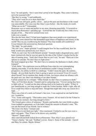 love,” he said quietly. “Aro’s seen Irina’s proof in her thoughts. They come to destroy,
not to be reasoned with.”
“But they’re wrong,” I said stubbornly.
“They won’t wait for us to show them that.”
His voice was still quiet, gentle, velvet… and yet the pain and desolation in the sound
was unavoidable. His voice was like Alice’s eyes before—like the inside of a tomb.
“What can we do?” I demanded.
Renesmee was so warm and perfect in my arms, dreaming peacefully. I’d worried so
much about Renesmee’s speeding age—worried that she would only have little over a
decade of life.… That terror seemed ironic now.
Little over a month…
Was this the limit, then? I’d had more happiness than most people ever experienced.
Was there some natural law that demanded equal shares of happiness and misery in the
world? Was my joy overthrowing the balance? Was four months all I could have?
It was Emmett who answered my rhetorical question.
“We fight,” he said calmly.
“We can’t win,” Jasper growled. I could imagine how his face would look, how his
body would curve protectively over Alice’s.
“Well, we can’t run. Not with Demetri around.” Emmett made a disgusted noise, and I
knew instinctively that he was not upset by the idea of the Volturi’s tracker but by the
idea of running away. “And I don’t know that we can’t win,” he said. “There are a few
options to consider. We don’t have to fight alone.”
My head snapped up at that. “We don’t have to sentence the Quileutes to death, either,
Emmett!”
“Chill, Bella.” His expression was no different from when he was contemplating
fighting anacondas. Even the threat of annihilation couldn’t change Emmett’s
perspective, his ability to thrill to a challenge. “I didn’t mean the pack. Be realistic,
though—do you think Jacob or Sam is going to ignore an invasion? Even if it wasn’t
about Nessie? Not to mention that, thanks to Irina, Aro knows about our alliance with
the pack now, too. But I was thinking of our other friends.”
Carlisle echoed me in a whisper. “Other friends we don’t have to sentence to death.”
“Hey, we’ll let them decide,” Emmett said in a placating tone. “I’m not saying they have
to fight with us.” I could see the plan refining itself in his head as he spoke. “If they’d
just stand beside us, just long enough to make the Volturi hesitate. Bella’s right, after all.
If we could force them to stop and listen. Though that might take away any reason for a
fight. . . .”
There was a hint of a smile on Emmett’s face now. I was surprised no one had hit him
yet. I wanted to.
“Yes,” Esme said eagerly. “That makes sense, Emmett. All we need is for the Volturi to
pause for one moment. Just long enough to listen.”
“We’d need quite a show of witnesses,” Rosalie said harshly, her voice brittle as glass.
Esme nodded in agreement, as if she hadn’t heard the sarcasm in Rosalie’s tone. “We
can ask that much of our friends. Just to witness.”
“We’d do it for them,” Emmett said.
“We’ll have to ask them just right,” Alice murmured. I looked to see her eyes were a
dark void again. “They’ll have to be shown very carefully.”
“Shown?” Jasper asked.
Alice and Edward both looked down at Renesmee. Then Alice’s eyes glazed over.
“Tanya’s family,” she said. “Siobhan’s coven. Amun’s. Some of the nomads—Garrett
and Mary for certain. Maybe Alistair.”
 
