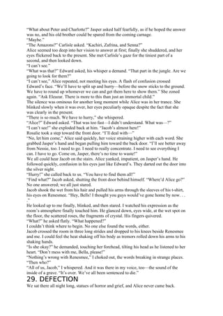 “What about Peter and Charlotte?” Jasper asked half fearfully, as if he hoped the answer
was no, and his old brother could be spared from the coming carnage.
“Maybe.”
“The Amazons?” Carlisle asked. “Kachiri, Zafrina, and Senna?”
Alice seemed too deep into her vision to answer at first; finally she shuddered, and her
eyes flickered back to the present. She met Carlisle’s gaze for the tiniest part of a
second, and then looked down.
“I can’t see.”
“What was that?” Edward asked, his whisper a demand. “That part in the jungle. Are we
going to look for them?”
“I can’t see,” Alice repeated, not meeting his eyes. A flash of confusion crossed
Edward’s face. “We’ll have to split up and hurry—before the snow sticks to the ground.
We have to round up whomever we can and get them here to show them.” She zoned
again. “Ask Eleazar. There is more to this than just an immortal child.”
The silence was ominous for another long moment while Alice was in her trance. She
blinked slowly when it was over, her eyes peculiarly opaque despite the fact that she
was clearly in the present.
“There is so much. We have to hurry,” she whispered.
“Alice?” Edward asked. “That was too fast—I didn’t understand. What was—?”
“I can’t see!” she exploded back at him. “Jacob’s almost here!”
Rosalie took a step toward the front door. “I’ll deal with—”
“No, let him come,” Alice said quickly, her voice straining higher with each word. She
grabbed Jasper’s hand and began pulling him toward the back door. “I’ll see better away
from Nessie, too. I need to go. I need to really concentrate. I need to see everything I
can. I have to go. Come on, Jasper, there’s no time to waste!”
We all could hear Jacob on the stairs. Alice yanked, impatient, on Jasper’s hand. He
followed quickly, confusion in his eyes just like Edward’s. They darted out the door into
the silver night.
“Hurry!” she called back to us. “You have to find them all!”
“Find what?” Jacob asked, shutting the front door behind himself. “Where’d Alice go?”
No one answered; we all just stared.
Jacob shook the wet from his hair and pulled his arms through the sleeves of his t-shirt,
his eyes on Renesmee. “Hey, Bells! I thought you guys would’ve gone home by now. . .
.”
He looked up to me finally, blinked, and then stared. I watched his expression as the
room’s atmosphere finally touched him. He glanced down, eyes wide, at the wet spot on
the floor, the scattered roses, the fragments of crystal. His fingers quivered.
“What?” he asked flatly. “What happened?”
I couldn’t think where to begin. No one else found the words, either.
Jacob crossed the room in three long strides and dropped to his knees beside Renesmee
and me. I could feel the heat shaking off his body as tremors rolled down his arms to his
shaking hands.
“Is she okay?” he demanded, touching her forehead, tilting his head as he listened to her
heart. “Don’t mess with me, Bella, please!”
“Nothing’s wrong with Renesmee,” I choked out, the words breaking in strange places.
“Then who?”
“All of us, Jacob,” I whispered. And it was there in my voice, too—the sound of the
inside of a grave. “It’s over. We’ve all been sentenced to die.”
29. DEFECTION
We sat there all night long, statues of horror and grief, and Alice never came back.
 