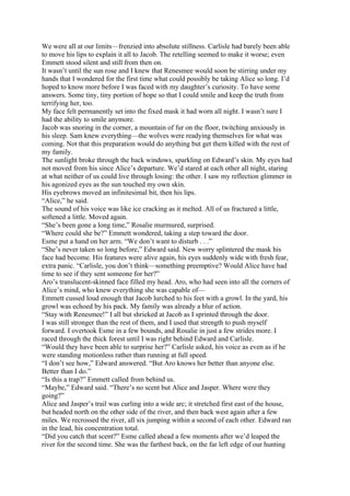 We were all at our limits—frenzied into absolute stillness. Carlisle had barely been able
to move his lips to explain it all to Jacob. The retelling seemed to make it worse; even
Emmett stood silent and still from then on.
It wasn’t until the sun rose and I knew that Renesmee would soon be stirring under my
hands that I wondered for the first time what could possibly be taking Alice so long. I’d
hoped to know more before I was faced with my daughter’s curiosity. To have some
answers. Some tiny, tiny portion of hope so that I could smile and keep the truth from
terrifying her, too.
My face felt permanently set into the fixed mask it had worn all night. I wasn’t sure I
had the ability to smile anymore.
Jacob was snoring in the corner, a mountain of fur on the floor, twitching anxiously in
his sleep. Sam knew everything—the wolves were readying themselves for what was
coming. Not that this preparation would do anything but get them killed with the rest of
my family.
The sunlight broke through the back windows, sparkling on Edward’s skin. My eyes had
not moved from his since Alice’s departure. We’d stared at each other all night, staring
at what neither of us could live through losing: the other. I saw my reflection glimmer in
his agonized eyes as the sun touched my own skin.
His eyebrows moved an infinitesimal bit, then his lips.
“Alice,” he said.
The sound of his voice was like ice cracking as it melted. All of us fractured a little,
softened a little. Moved again.
“She’s been gone a long time,” Rosalie murmured, surprised.
“Where could she be?” Emmett wondered, taking a step toward the door.
Esme put a hand on her arm. “We don’t want to disturb . . .”
“She’s never taken so long before,” Edward said. New worry splintered the mask his
face had become. His features were alive again, his eyes suddenly wide with fresh fear,
extra panic. “Carlisle, you don’t think—something preemptive? Would Alice have had
time to see if they sent someone for her?”
Aro’s translucent-skinned face filled my head. Aro, who had seen into all the corners of
Alice’s mind, who knew everything she was capable of—
Emmett cussed loud enough that Jacob lurched to his feet with a growl. In the yard, his
growl was echoed by his pack. My family was already a blur of action.
“Stay with Renesmee!” I all but shrieked at Jacob as I sprinted through the door.
I was still stronger than the rest of them, and I used that strength to push myself
forward. I overtook Esme in a few bounds, and Rosalie in just a few strides more. I
raced through the thick forest until I was right behind Edward and Carlisle.
“Would they have been able to surprise her?” Carlisle asked, his voice as even as if he
were standing motionless rather than running at full speed.
“I don’t see how,” Edward answered. “But Aro knows her better than anyone else.
Better than I do.”
“Is this a trap?” Emmett called from behind us.
“Maybe,” Edward said. “There’s no scent but Alice and Jasper. Where were they
going?”
Alice and Jasper’s trail was curling into a wide arc; it stretched first east of the house,
but headed north on the other side of the river, and then back west again after a few
miles. We recrossed the river, all six jumping within a second of each other. Edward ran
in the lead, his concentration total.
“Did you catch that scent?” Esme called ahead a few moments after we’d leaped the
river for the second time. She was the farthest back, on the far left edge of our hunting
 