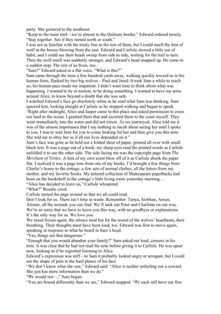 party. She gestured to the southeast.
“Keep to the main trail—we’re almost to the Quileute border,” Edward ordered tersely.
“Stay together. See if they turned north or south.”
I was not as familiar with the treaty line as the rest of them, but I could smell the hint of
wolf in the breeze blowing from the east. Edward and Carlisle slowed a little out of
habit, and I could see their heads sweep from side to side, waiting for the trail to turn.
Then the wolf smell was suddenly stronger, and Edward’s head snapped up. He came to
a sudden stop. The rest of us froze, too.
“Sam?” Edward asked in a flat voice. “What is this?”
Sam came through the trees a few hundred yards away, walking quickly toward us in his
human form, flanked by two big wolves—Paul and Jared. It took Sam a while to reach
us; his human pace made me impatient. I didn’t want time to think about what was
happening. I wanted to be in motion, to be doing something. I wanted to have my arms
around Alice, to know beyond a doubt that she was safe.
I watched Edward’s face go absolutely white as he read what Sam was thinking. Sam
ignored him, looking straight at Carlisle as he stopped walking and began to speak.
“Right after midnight, Alice and Jasper came to this place and asked permission to cross
our land to the ocean. I granted them that and escorted them to the coast myself. They
went immediately into the water and did not return. As we journeyed, Alice told me it
was of the utmost importance that I say nothing to Jacob about seeing her until I spoke
to you. I was to wait here for you to come looking for her and then give you this note.
She told me to obey her as if all our lives depended on it.”
Sam’s face was grim as he held out a folded sheet of paper, printed all over with small
black text. It was a page out of a book; my sharp eyes read the printed words as Carlisle
unfolded it to see the other side. The side facing me was the copyright page from The
Merchant of Venice. A hint of my own scent blew off of it as Carlisle shook the paper
flat. I realized it was a page torn from one of my books. I’d brought a few things from
Charlie’s house to the cottage; a few sets of normal clothes, all the letters from my
mother, and my favorite books. My tattered collection of Shakespeare paperbacks had
been on the bookshelf in the cottage’s little living room yesterday morning.…
“Alice has decided to leave us,” Carlisle whispered.
“What?” Rosalie cried.
Carlisle turned the page around so that we all could read.
Don’t look for us. There isn’t time to waste. Remember: Tanya, Siobhan, Amun,
Alistair, all the nomads you can find. We’ll seek out Peter and Charlotte on our way.
We’re so sorry that we have to leave you this way, with no goodbyes or explanations.
It’s the only way for us. We love you.
We stood frozen again, the silence total but for the sound of the wolves’ heartbeats, their
breathing. Their thoughts must have been loud, too. Edward was first to move again,
speaking in response to what he heard in Sam’s head.
“Yes, things are that dangerous.”
“Enough that you would abandon your family?” Sam asked out loud, censure in his
tone. It was clear that he had not read the note before giving it to Carlisle. He was upset
now, looking as if he regretted listening to Alice.
Edward’s expression was stiff—to Sam it probably looked angry or arrogant, but I could
see the shape of pain in the hard planes of his face.
“We don’t know what she saw,” Edward said. “Alice is neither unfeeling nor a coward.
She just has more information than we do.”
“We would not—,” Sam began.
“You are bound differently than we are,” Edward snapped. “We each still have our free
 