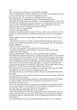 will.”
Sam’s chin jerked up, and his eyes looked suddenly flat black.
“But you should heed the warning,” Edward went on. “This is not something you want
to involve yourselves in. You can still avoid what Alice saw.”
Sam smiled grimly. “We don’t run away.” Behind him, Paul snorted.
“Don’t get your family slaughtered for pride,” Carlisle interjected quietly.
Sam looked at Carlisle with a softer expression. “As Edward pointed out, we don’t have
the same kind of freedom that you have. Renesmee is as much as part of our family now
as she is yours. Jacob cannot abandon her, and we cannot abandon him.” His eyes
flickered to Alice’s note, and his lips pressed into a thin line.
“You don’t know her,” Edward said.
“Do you?” Sam asked bluntly.
Carlisle put a hand on Edward’s shoulder. “We have much to do, son. Whatever Alice’s
decision, we would be foolish not to follow her advice now. Let’s go home and get to
work.”
Edward nodded, his face still rigid with pain. Behind me, I could hear Esme’s quiet,
tearless sobs.
I didn’t know how to cry in this body; I couldn’t do anything but stare. There was no
feeling yet. Everything seemed unreal, like I was dreaming again after all these months.
Having a nightmare.
“Thank you, Sam,” Carlisle said.
“I’m sorry,” Sam answered. “We shouldn’t have let her through.”
“You did the right thing,” Carlisle told him. “Alice is free to do what she will. I
wouldn’t deny her that liberty.”
I’d always thought of the Cullens as a whole, an indivisible unit. Suddenly, I
remembered that it had not always been so. Carlisle had created Edward, Esme, Rosalie
and Emmett; Edward had created me. We were physically linked by blood and venom. I
never thought of Alice and Jasper as separate—as adopted into the family. But in truth,
Alice had adopted the Cullens. She had shown up with her unconnected past, bringing
Jasper with his, and fit herself into the family that was already there. Both she and
Jasper had known another life outside the Cullen family. Had she really chosen to lead
another new life after she’d seen that life with the Cullens was over?
We were doomed, then, weren’t we? There was no hope at all. Not one ray, one flicker
that might have convinced Alice she had a chance at our side.
The bright morning air seemed thicker suddenly, blacker, as if physically darkened by
my despair.
“I’m not going down without a fight,” Emmett snarled low under his breath. “Alice told
us what to do. Let’s get it done.”
The others nodded with determined expressions, and I realized that they were banking
on whatever chance Alice had given us. That they were not going to give in to
hopelessness and wait to die.
Yes, we all would fight. What else was there? And apparently we would involve others,
because Alice had said so before she’d left us. How could we not follow Alice’s last
warning? The wolves, too, would fight with us for Renesmee.
We would fight, they would fight, and we all would die.
I didn’t feel the same resolve the others seemed to feel. Alice knew the odds. She was
giving us the only chance she could see, but the chance was too slim for her to bet on it.
I felt already beaten as I turned my back on Sam’s critical face and followed Carlisle
toward home.
We ran automatically now, not the same panicked hurry as before. As we neared the
 
