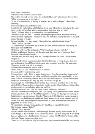river, Esme’s head lifted.
“There was that other trail. It was fresh.”
She nodded forward, toward where she had called Edward’s attention on the way here.
While we were racing to save Alice…
“It has to be from earlier in the day. It was just Alice, without Jasper,” Edward said
lifelessly.
Esme’s face puckered, and she nodded.
I drifted to the right, falling a little behind. I was sure Edward was right, but at the same
time… After all, how had Alice’s note ended up on a page from my book?
“Bella?” Edward asked in an emotionless voice as I hesitated.
“I want to follow the trail,” I told him, smelling the light scent of Alice that led away
from her earlier flight path. I was new to this, but it smelled exactly the same to me, just
minus the scent of Jasper.
Edward’s golden eyes were empty. “It probably just leads back to the house.”
“Then I’ll meet you there.”
At first I thought he would let me go alone, but then, as I moved a few steps away, his
blank eyes flickered to life.
“I’ll come with you,” he said quietly. “We’ll meet you at home, Carlisle.”
Carlisle nodded, and the others left. I waited until they were out of sight, and then I
looked at Edward questioningly.
“I couldn’t let you walk away from me,” he explained in a low voice. “It hurt just to
imagine it.”
I understood without more explanation than that. I thought of being divided from him
now and realized I would have felt the same pain, no matter how short the separation.
There was so little time left to be together.
I held my hand out to him, and he took it.
“Let’s hurry,” he said. “Renesmee will be awake.”
I nodded, and we were running again.
It was probably a silly thing, to waste the time away from Renesmee just for curiosity’s
sake. But the note bothered me. Alice could have carved the note into a boulder or tree
trunk if she lacked writing utensils. She could have stolen a pad of Post-its from any of
the houses by the highway. Why my book? When did she get it?
Sure enough, the trail led back to the cottage by a circuitous route that stayed far clear
of the Cullens’ house and the wolves in the nearby woods. Edward’s brows tightened in
confusion as it became obvious where the trail led.
He tried to reason it out. “She left Jasper to wait for her and came here?”
We were almost to the cottage now, and I felt uneasy. I was glad to have Edward’s hand
in mine, but I also felt as if I should be here alone. Tearing out the page and carrying it
back to Jasper was such an odd thing for Alice to do. It felt like there was a message in
her action—one I didn’t understand at all. But it was my book, so the message must be
for me. If it were something she wanted Edward to know, wouldn’t she have pulled a
page from one of his books… ?
“Give me just a minute,” I said, pulling my hand free as we got to the door.
His forehead creased. “Bella?”
“Please? Thirty seconds.”
I didn’t wait for him to answer. I darted through the door, pulling it shut behind me. I
went straight to the bookshelf. Alice’s scent was fresh—less than a day old. A fire that I
had not set burned low but hot in the fireplace. I yanked The Merchant of Venice off the
shelf and flipped it open to the title page.
There, next to the feathered edge left by the torn page, under the words The Merchant of
 