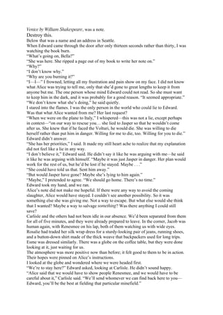 Venice by William Shakespeare, was a note.
Destroy this.
Below that was a name and an address in Seattle.
When Edward came through the door after only thirteen seconds rather than thirty, I was
watching the book burn.
“What’s going on, Bella?”
“She was here. She ripped a page out of my book to write her note on.”
“Why?”
“I don’t know why.”
“Why are you burning it?”
“I—I—” I frowned, letting all my frustration and pain show on my face. I did not know
what Alice was trying to tell me, only that she’d gone to great lengths to keep it from
anyone but me. The one person whose mind Edward could not read. So she must want
to keep him in the dark, and it was probably for a good reason. “It seemed appropriate.”
“We don’t know what she’s doing,” he said quietly.
I stared into the flames. I was the only person in the world who could lie to Edward.
Was that what Alice wanted from me? Her last request?
“When we were on the plane to Italy,” I whispered—this was not a lie, except perhaps
in context—“on our way to rescue you… she lied to Jasper so that he wouldn’t come
after us. She knew that if he faced the Volturi, he would die. She was willing to die
herself rather than put him in danger. Willing for me to die, too. Willing for you to die.”
Edward didn’t answer.
“She has her priorities,” I said. It made my still heart ache to realize that my explanation
did not feel like a lie in any way.
“I don’t believe it,” Edward said. He didn’t say it like he was arguing with me—he said
it like he was arguing with himself. “Maybe it was just Jasper in danger. Her plan would
work for the rest of us, but he’d be lost if he stayed. Maybe . . .”
“She could have told us that. Sent him away.”
“But would Jasper have gone? Maybe she’s lying to him again.”
“Maybe,” I pretended to agree. “We should go home. There’s no time.”
Edward took my hand, and we ran.
Alice’s note did not make me hopeful. If there were any way to avoid the coming
slaughter, Alice would have stayed. I couldn’t see another possibility. So it was
something else she was giving me. Not a way to escape. But what else would she think
that I wanted? Maybe a way to salvage something? Was there anything I could still
save?
Carlisle and the others had not been idle in our absence. We’d been separated from them
for all of five minutes, and they were already prepared to leave. In the corner, Jacob was
human again, with Renesmee on his lap, both of them watching us with wide eyes.
Rosalie had traded her silk wrap dress for a sturdy-looking pair of jeans, running shoes,
and a button-down shirt made of the thick weave that backpackers used for long trips.
Esme was dressed similarly. There was a globe on the coffee table, but they were done
looking at it, just waiting for us.
The atmosphere was more positive now than before; it felt good to them to be in action.
Their hopes were pinned on Alice’s instructions.
I looked at the globe and wondered where we were headed first.
“We’re to stay here?” Edward asked, looking at Carlisle. He didn’t sound happy.
“Alice said that we would have to show people Renesmee, and we would have to be
careful about it,” Carlisle said. “We’ll send whomever we can find back here to you—
Edward, you’ll be the best at fielding that particular minefield.”
 