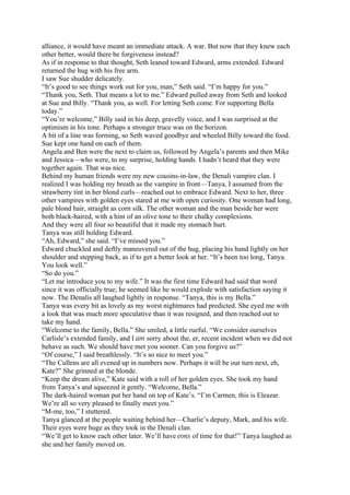 alliance, it would have meant an immediate attack. A war. But now that they knew each
other better, would there be forgiveness instead?
As if in response to that thought, Seth leaned toward Edward, arms extended. Edward
returned the hug with his free arm.
I saw Sue shudder delicately.
“It’s good to see things work out for you, man,” Seth said. “I’m happy for you.”
“Thank you, Seth. That means a lot to me.” Edward pulled away from Seth and looked
at Sue and Billy. “Thank you, as well. For letting Seth come. For supporting Bella
today.”
“You’re welcome,” Billy said in his deep, gravelly voice, and I was surprised at the
optimism in his tone. Perhaps a stronger truce was on the horizon.
A bit of a line was forming, so Seth waved goodbye and wheeled Billy toward the food.
Sue kept one hand on each of them.
Angela and Ben were the next to claim us, followed by Angela’s parents and then Mike
and Jessica—who were, to my surprise, holding hands. I hadn’t heard that they were
together again. That was nice.
Behind my human friends were my new cousins-in-law, the Denali vampire clan. I
realized I was holding my breath as the vampire in front—Tanya, I assumed from the
strawberry tint in her blond curls—reached out to embrace Edward. Next to her, three
other vampires with golden eyes stared at me with open curiosity. One woman had long,
pale blond hair, straight as corn silk. The other woman and the man beside her were
both black-haired, with a hint of an olive tone to their chalky complexions.
And they were all four so beautiful that it made my stomach hurt.
Tanya was still holding Edward.
“Ah, Edward,” she said. “I’ve missed you.”
Edward chuckled and deftly maneuvered out of the hug, placing his hand lightly on her
shoulder and stepping back, as if to get a better look at her. “It’s been too long, Tanya.
You look well.”
“So do you.”
“Let me introduce you to my wife.” It was the first time Edward had said that word
since it was officially true; he seemed like he would explode with satisfaction saying it
now. The Denalis all laughed lightly in response. “Tanya, this is my Bella.”
Tanya was every bit as lovely as my worst nightmares had predicted. She eyed me with
a look that was much more speculative than it was resigned, and then reached out to
take my hand.
“Welcome to the family, Bella.” She smiled, a little rueful. “We consider ourselves
Carlisle’s extended family, and I am sorry about the, er, recent incident when we did not
behave as such. We should have met you sooner. Can you forgive us?”
“Of course,” I said breathlessly. “It’s so nice to meet you.”
“The Cullens are all evened up in numbers now. Perhaps it will be our turn next, eh,
Kate?” She grinned at the blonde.
“Keep the dream alive,” Kate said with a roll of her golden eyes. She took my hand
from Tanya’s and squeezed it gently. “Welcome, Bella.”
The dark-haired woman put her hand on top of Kate’s. “I’m Carmen, this is Eleazar.
We’re all so very pleased to finally meet you.”
“M-me, too,” I stuttered.
Tanya glanced at the people waiting behind her—Charlie’s deputy, Mark, and his wife.
Their eyes were huge as they took in the Denali clan.
“We’ll get to know each other later. We’ll have eons of time for that!” Tanya laughed as
she and her family moved on.
 