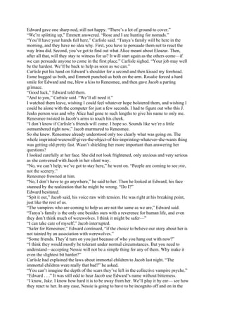 Edward gave one sharp nod, still not happy. “There’s a lot of ground to cover.”
“We’re splitting up,” Emmett answered. “Rose and I are hunting for nomads.”
“You’ll have your hands full here,” Carlisle said. “Tanya’s family will be here in the
morning, and they have no idea why. First, you have to persuade them not to react the
way Irina did. Second, you’ve got to find out what Alice meant about Eleazar. Then,
after all that, will they stay to witness for us? It will start again as the others come—if
we can persuade anyone to come in the first place.” Carlisle sighed. “Your job may well
be the hardest. We’ll be back to help as soon as we can.”
Carlisle put his hand on Edward’s shoulder for a second and then kissed my forehead.
Esme hugged us both, and Emmett punched us both on the arm. Rosalie forced a hard
smile for Edward and me, blew a kiss to Renesmee, and then gave Jacob a parting
grimace.
“Good luck,” Edward told them.
“And to you,” Carlisle said. “We’ll all need it.”
I watched them leave, wishing I could feel whatever hope bolstered them, and wishing I
could be alone with the computer for just a few seconds. I had to figure out who this J.
Jenks person was and why Alice had gone to such lengths to give his name to only me.
Renesmee twisted in Jacob’s arms to touch his cheek.
“I don’t know if Carlisle’s friends will come. I hope so. Sounds like we’re a little
outnumbered right now,” Jacob murmured to Renesmee.
So she knew. Renesmee already understood only too clearly what was going on. The
whole imprinted-werewolf-gives-the-object-of-his-imprinting-whatever-she-wants thing
was getting old pretty fast. Wasn’t shielding her more important than answering her
questions?
I looked carefully at her face. She did not look frightened, only anxious and very serious
as she conversed with Jacob in her silent way.
“No, we can’t help; we’ve got to stay here,” he went on. “People are coming to see you,
not the scenery.”
Renesmee frowned at him.
“No, I don’t have to go anywhere,” he said to her. Then he looked at Edward, his face
stunned by the realization that he might be wrong. “Do I?”
Edward hesitated.
“Spit it out,” Jacob said, his voice raw with tension. He was right at his breaking point,
just like the rest of us.
“The vampires who are coming to help us are not the same as we are,” Edward said.
“Tanya’s family is the only one besides ours with a reverence for human life, and even
they don’t think much of werewolves. I think it might be safer—”
“I can take care of myself,” Jacob interrupted.
“Safer for Renesmee,” Edward continued, “if the choice to believe our story about her is
not tainted by an association with werewolves.”
“Some friends. They’d turn on you just because of who you hang out with now?”
“I think they would mostly be tolerant under normal circumstances. But you need to
understand—accepting Nessie will not be a simple thing for any of them. Why make it
even the slightest bit harder?”
Carlisle had explained the laws about immortal children to Jacob last night. “The
immortal children were really that bad?” he asked.
“You can’t imagine the depth of the scars they’ve left in the collective vampire psyche.”
“Edward . . .” It was still odd to hear Jacob use Edward’s name without bitterness.
“I know, Jake. I know how hard it is to be away from her. We’ll play it by ear— see how
they react to her. In any case, Nessie is going to have to be incognito off and on in the
 