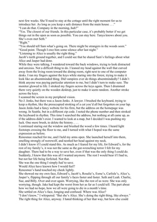 next few weeks. She’ll need to stay at the cottage until the right moment for us to
introduce her. As long as you keep a safe distance from the main house . . .”
“I can do that. Company in the morning, huh?”
“Yes. The closest of our friends. In this particular case, it’s probably better if we get
things out in the open as soon as possible. You can stay here. Tanya knows about you.
She’s even met Seth.”
“Right.”
“You should tell Sam what’s going on. There might be strangers in the woods soon.”
“Good point. Though I owe him some silence after last night.”
“Listening to Alice is usually the right thing.”
Jacob’s teeth ground together, and I could see that he shared Sam’s feelings about what
Alice and Jasper had done.
While they were talking, I wandered toward the back windows, trying to look distracted
and anxious. Not a difficult thing to do. I leaned my head against the wall that curved
away from the living room toward the dining room, right next to one of the computer
desks. I ran my fingers against the keys while staring into the forest, trying to make it
look like an absentminded thing. Did vampires ever do things absentmindedly? I didn’t
think anyone was paying particular attention to me, but I didn’t turn to make sure. The
monitor glowed to life. I stroked my fingers across the keys again. Then I drummed
them very quietly on the wooden desktop, just to make it seem random. Another stroke
across the keys.
I scanned the screen in my peripheral vision.
No J. Jenks, but there was a Jason Jenks. A lawyer. I brushed the keyboard, trying to
keep a rhythm, like the preoccupied stroking of a cat you’d all but forgotten on your lap.
Jason Jenks had a fancy website for his firm, but the address on the homepage was
wrong. In Seattle, but in a different zip code. I noted the phone number and then stroked
the keyboard in rhythm. This time I searched the address, but nothing at all came up, as
if the address didn’t exist. I wanted to look at a map, but I decided I was pushing my
luck. One more brush, to delete the history. . . .
I continued staring out the window and brushed the wood a few times. I heard light
footsteps crossing the floor to me, and I turned with what I hoped was the same
expression as before.
Renesmee reached for me, and I held my arms open. She launched herself into them,
smelling strongly of werewolf, and nestled her head against my neck.
I didn’t know if I could stand this. As much as I feared for my life, for Edward’s, for the
rest of my family’s, it was not the same as the gut-wrenching terror I felt for my
daughter. There had to be a way to save her, even if that was the only thing I could do.
Suddenly, I knew that this was all I wanted anymore. The rest I would bear if I had to,
but not her life being forfeited. Not that.
She was the one thing I simply had to save.
Would Alice have known how I would feel?
Renesmee’s hand touched my cheek lightly.
She showed me my own face, Edward’s, Jacob’s, Rosalie’s, Esme’s, Carlisle’s, Alice’s,
Jasper’s, flipping through all our family’s faces faster and faster. Seth and Leah. Charlie,
Sue, and Billy. Over and over again. Worrying, like the rest of us were. She was only
worrying, though. Jake had kept the worst from her as far as I could tell. The part about
how we had no hope, how we all were going to die in a month’s time.
She settled on Alice’s face, longing and confused. Where was Alice?
“I don’t know,” I whispered. “But she’s Alice. She’s doing the right thing, like always.”
The right thing for Alice, anyway. I hated thinking of her that way, but how else could
 