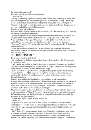 the situation be understood?
Renesmee sighed, and the longing intensified.
“I miss her, too.”
I felt my face working, trying to find the expression that went with the grief inside. My
eyes felt strange and dry; they blinked against the uncomfortable feeling. I bit my lip.
When I took my next breath, the air hitched in my throat, like I was choking on it.
Renesmee pulled back to look at me, and I saw my face mirrored in her thoughts and in
her eyes. I looked like Esme had this morning.
So this was what it felt like to cry.
Renesmee’s eyes glistened wetly as she watched my face. She stroked my face, showing
me nothing, just trying to soothe me.
I’d never thought to see the mother-daughter bond reversed between us, the way it had
always been for Renée and me. But I hadn’t had a very clear view of the future.
A tear welled up on the edge of Renesmee’s eye. I wiped it away with a kiss. She
touched her eye in amazement and then looked at the wetness on her fingertip.
“Don’t cry,” I told her. “It’s going to be okay. You’re going to be fine. I will find you a
way through this.”
If there was nothing else I could do, I would still save my Renesmee. I was more
positive than ever that this was what Alice would give me. She would know. She would
have left me a way.
30. IRRESISTIBLE
There was so much to think about.
How was I going to find time alone to hunt down J. Jenks, and why did Alice want me
to know about him?
If Alice’s clue had nothing to do with Renesmee, what could I do to save my daughter?
How were Edward and I going to explain things to Tanya’s family in the morning? What
if they reacted like Irina? What if it turned into a fight?
I didn’t know how to fight. How was I going to learn in just a month? Was there any
chance at all that I could be taught fast enough that I might be a danger to any one
member of the Volturi? Or was I doomed to be totally useless? Just another easily
dispatched newborn?
So many answers I needed, but I did not get the chance to ask my questions.
Wanting some normality for Renesmee, I’d insisted on taking her home to our cottage at
bedtime. Jacob was more comfortable in his wolf form at the moment; the stress was
easier dealt with when he felt ready for a fight. I wished that I could feel the same,
could feel ready. He ran in the woods, on guard again.
After she was deeply under, I put Renesmee in her bed and then went to the front room
to ask my questions of Edward. The ones I was able to ask, at any rate; one of the most
difficult of problems was the idea of trying to hide anything from him, even with the
advantage of my silent thoughts.
He stood with his back to me, staring into the fire.
“Edward, I—”
He spun and was across the room in what seemed like no time at all, not even the
smallest part of a second. I only had time to register the ferocious expression on his face
before his lips were crushing against mine and his arms were locked around me like
steel girders.
I didn’t think of my questions again for the rest of that night. It didn’t take long for me
to grasp the reason for his mood, and even less time to feel exactly the same way.
I’d been planning on needing years just to somewhat organize the overwhelming
passion I felt for him physically. And then centuries after that to enjoy it. If we had only
 