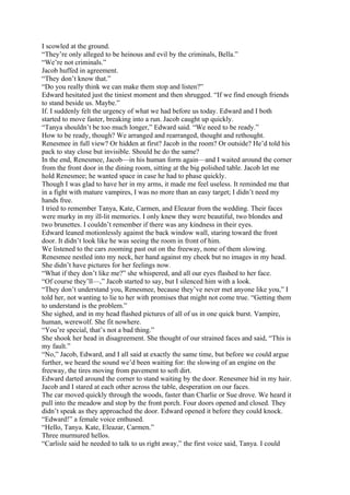 I scowled at the ground.
“They’re only alleged to be heinous and evil by the criminals, Bella.”
“We’re not criminals.”
Jacob huffed in agreement.
“They don’t know that.”
“Do you really think we can make them stop and listen?”
Edward hesitated just the tiniest moment and then shrugged. “If we find enough friends
to stand beside us. Maybe.”
If. I suddenly felt the urgency of what we had before us today. Edward and I both
started to move faster, breaking into a run. Jacob caught up quickly.
“Tanya shouldn’t be too much longer,” Edward said. “We need to be ready.”
How to be ready, though? We arranged and rearranged, thought and rethought.
Renesmee in full view? Or hidden at first? Jacob in the room? Or outside? He’d told his
pack to stay close but invisible. Should he do the same?
In the end, Renesmee, Jacob—in his human form again—and I waited around the corner
from the front door in the dining room, sitting at the big polished table. Jacob let me
hold Renesmee; he wanted space in case he had to phase quickly.
Though I was glad to have her in my arms, it made me feel useless. It reminded me that
in a fight with mature vampires, I was no more than an easy target; I didn’t need my
hands free.
I tried to remember Tanya, Kate, Carmen, and Eleazar from the wedding. Their faces
were murky in my ill-lit memories. I only knew they were beautiful, two blondes and
two brunettes. I couldn’t remember if there was any kindness in their eyes.
Edward leaned motionlessly against the back window wall, staring toward the front
door. It didn’t look like he was seeing the room in front of him.
We listened to the cars zooming past out on the freeway, none of them slowing.
Renesmee nestled into my neck, her hand against my cheek but no images in my head.
She didn’t have pictures for her feelings now.
“What if they don’t like me?” she whispered, and all our eyes flashed to her face.
“Of course they’ll—,” Jacob started to say, but I silenced him with a look.
“They don’t understand you, Renesmee, because they’ve never met anyone like you,” I
told her, not wanting to lie to her with promises that might not come true. “Getting them
to understand is the problem.”
She sighed, and in my head flashed pictures of all of us in one quick burst. Vampire,
human, werewolf. She fit nowhere.
“You’re special, that’s not a bad thing.”
She shook her head in disagreement. She thought of our strained faces and said, “This is
my fault.”
“No,” Jacob, Edward, and I all said at exactly the same time, but before we could argue
further, we heard the sound we’d been waiting for: the slowing of an engine on the
freeway, the tires moving from pavement to soft dirt.
Edward darted around the corner to stand waiting by the door. Renesmee hid in my hair.
Jacob and I stared at each other across the table, desperation on our faces.
The car moved quickly through the woods, faster than Charlie or Sue drove. We heard it
pull into the meadow and stop by the front porch. Four doors opened and closed. They
didn’t speak as they approached the door. Edward opened it before they could knock.
“Edward!” a female voice enthused.
“Hello, Tanya. Kate, Eleazar, Carmen.”
Three murmured hellos.
“Carlisle said he needed to talk to us right away,” the first voice said, Tanya. I could
 