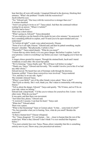 hear that they all were still outside. I imagined Edward in the doorway, blocking their
entrance. “What’s the problem? Trouble with the werewolves?”
Jacob rolled his eyes.
“No,” Edward said. “Our truce with the werewolves is stronger than ever.”
A woman chuckled.
“Aren’t you going to invite us in?” Tanya asked. And then she continued without
waiting for an answer. “Where’s Carlisle?”
“Carlisle had to leave.”
There was a short silence.
“What’s going on, Edward?” Tanya demanded.
“If you could give me the benefit of the doubt for just a few minutes,” he answered. “I
have something difficult to explain, and I’ll need you to be open-minded until you
understand.”
“Is Carlisle all right?” a male voice asked anxiously. Eleazar.
“None of us is all right, Eleazar,” Edward said, and then he patted something, maybe
Eleazar’s shoulder. “But physically, Carlisle is fine.”
“Physically?” Tanya asked sharply. “What do you mean?”
“I mean that my entire family is in very grave danger. But before I explain, I ask for
your promise. Listen to everything I say before you react. I am begging you to hear me
out.”
A longer silence greeted his request. Through the strained hush, Jacob and I stared
wordlessly at each other. His russet lips paled.
“We’re listening,” Tanya finally said. “We will hear it all before we judge.”
“Thank you, Tanya,” Edward said fervently. “We wouldn’t involve you in this if we had
any other choice.”
Edward moved. We heard four sets of footsteps walk through the doorway.
Someone sniffed. “I knew those werewolves were involved,” Tanya muttered.
“Yes, and they’re on our side. Again.”
The reminder silenced Tanya.
“Where’s your Bella?” one of the other female voices asked. “How is she?”
“She’ll join us shortly. She’s well, thank you. She’s taken to immortality with amazing
finesse.”
“Tell us about the danger, Edward,” Tanya said quietly. “We’ll listen, and we’ll be on
your side, where we belong.”
Edward took a deep breath. “I’d like you to witness for yourselves first. Listen—in the
other room. What do you hear?”
It was quiet, and then there was movement.
“Just listen first, please,” Edward said.
“A werewolf, I assume. I can hear his heart,” Tanya said.
“What else?” Edward asked.
There was a pause.
“What is that thrumming?” Kate or Carmen asked. “Is that… some kind of a bird?”
“No, but remember what you’re hearing. Now, what do you smell? Besides the
werewolf.”
“Is there a human here?” Eleazar whispered.
“No,” Tanya disagreed. “It’s not human… but… closer to human than the rest of the
scents here. What is that, Edward? I don’t think I’ve ever smelled that fragrance
before.”
“You most certainly have not, Tanya. Please, please remember that this is something
entirely new to you. Throw away your preconceived notions.”
 