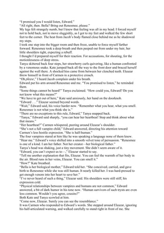 “I promised you I would listen, Edward.”
“All right, then. Bella? Bring out Renesmee, please.”
My legs felt strangely numb, but I knew that feeling was all in my head. I forced myself
not to hold back, not to move sluggishly, as I got to my feet and walked the few short
feet to the corner. The heat from Jacob’s body flamed close behind me as he shadowed
my steps.
I took one step into the bigger room and then froze, unable to force myself farther
forward. Renesmee took a deep breath and then peeped out from under my hair, her
little shoulders tight, expecting a rebuff.
I thought I’d prepared myself for their reaction. For accusations, for shouting, for the
motionlessness of deep stress.
Tanya skittered back four steps, her strawberry curls quivering, like a human confronted
by a venomous snake. Kate jumped back all the way to the front door and braced herself
against the wall there. A shocked hiss came from between her clenched teeth. Eleazar
threw himself in front of Carmen in a protective crouch.
“Oh please,” I heard Jacob complain under his breath.
Edward put his arm around Renesmee and me. “You promised to listen,” he reminded
them.
“Some things cannot be heard!” Tanya exclaimed. “How could you, Edward? Do you
not know what this means?”
“We have to get out of here,” Kate said anxiously, her hand on the doorknob.
“Edward . . .” Eleazar seemed beyond words.
“Wait,” Edward said, his voice harder now. “Remember what you hear, what you smell.
Renesmee is not what you think she is.”
“There are no exceptions to this rule, Edward,” Tanya snapped back.
“Tanya,” Edward said sharply, “you can hear her heartbeat! Stop and think about what
that means.”
“Her heartbeat?” Carmen whispered, peering around Eleazar’s shoulder.
“She’s not a full vampire child,” Edward answered, directing his attention toward
Carmen’s less hostile expression. “She is half-human.”
The four vampires stared at him like he was speaking a language none of them knew.
“Hear me.” Edward’s voice shifted into a smooth velvet tone of persuasion. “Renesmee
is one of a kind. I am her father. Not her creator—her biological father.”
Tanya’s head was shaking, just a tiny movement. She didn’t seem aware of it.
“Edward, you can’t expect us to—,” Eleazar started to say.
“Tell me another explanation that fits, Eleazar. You can feel the warmth of her body in
the air. Blood runs in her veins, Eleazar. You can smell it.”
“How?” Kate breathed.
“Bella is her biological mother,” Edward told her. “She conceived, carried, and gave
birth to Renesmee while she was still human. It nearly killed her. I was hard-pressed to
get enough venom into her heart to save her.”
“I’ve never heard of such a thing,” Eleazar said. His shoulders were still stiff, his
expression cold.
“Physical relationships between vampires and humans are not common,” Edward
answered, a bit of dark humor in his tone now. “Human survivors of such trysts are even
less common. Wouldn’t you agree, cousins?”
Both Kate and Tanya scowled at him.
“Come now, Eleazar. Surely you can see the resemblance.”
It was Carmen who responded to Edward’s words. She stepped around Eleazar, ignoring
his half-articulated warning, and walked carefully to stand right in front of me. She
 