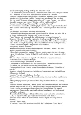 leaned down slightly, looking carefully into Renesmee’s face.
“You seem to have your mother’s eyes,” she said in a low, calm voice, “but your father’s
face.” And then, as if she could not help herself, she smiled at Renesmee.
Renesmee’s answering smile was dazzling. She touched my face without looking away
from Carmen. She imagined touching Carmen’s face, wondering if that was okay.
“Do you mind if Renesmee tells you about it herself?” I asked Carmen. I was still too
stressed to speak above a whisper. “She has a gift for explaining things.”
Carmen was still smiling at Renesmee. “Do you speak, little one?”
“Yes,” Renesmee answered in her trilling high soprano. All of Tanya’s family flinched
at the sound of her voice except for Carmen. “But I can show you more than I can tell
you.”
She placed her little dimpled hand on Carmen’s cheek.
Carmen stiffened like an electric shock had run through her. Eleazar was at her side in
an instant, his hands on her shoulders as if to yank her away.
“Wait,” Carmen said breathlessly, her unblinking eyes locked on Renesmee’s.
Renesmee “showed” Carmen her explanation for a long time. Edward’s face was intent
as he watched with Carmen, and I wished so much that I could hear what he heard, too.
Jacob shifted his weight impatiently behind me, and I knew he was wishing the same.
“What’s Nessie showing her?” he grumbled under his breath.
“Everything,” Edward murmured.
Another minute passed, and Renesmee dropped her hand from Carmen’s face. She
smiled winningly at the stunned vampire.
“She really is your daughter, isn’t she?” Carmen breathed, switching her wide topaz
eyes to Edward’s face. “Such a vivid gift! It could only have come from a very gifted
father.”
“Do you believe what she showed you?” Edward asked, his expression intense.
“Without a doubt,” Carmen said simply.
Eleazar’s face was rigid with distress. “Carmen!”
Carmen took his hands into her own and squeezed them. “Impossible as it seems,
Edward has told you nothing but truth. Let the child show you.”
Carmen nudged Eleazar closer to me and then nodded at Renesmee. “Show him, mi
querida.”
Renesmee grinned, clearly delighted with Carmen’s acceptance, and touched Eleazar
lightly on the forehead.
“Ay caray!” he spit, and jerked away from her.
“What did she do to you?” Tanya demanded, coming closer warily. Kate crept forward,
too.
“She’s just trying to show you her side of the story,” Carmen told him in a soothing
voice.
Renesmee frowned impatiently. “Watch, please,” she commanded Eleazar. She stretched
her hand out to him and then left a few inches between her fingers and his face, waiting.
Eleazar eyed her suspiciously and then glanced at Carmen for help. She nodded
encouragingly. Eleazar took a deep breath and then leaned closer until his forehead
touched her hand again.
He shuddered when it began but held still this time, his eyes closed in concentration.
“Ahh,” he sighed when his eyes reopened a few minutes later. “I see.”
Renesmee smiled at him. He hesitated, then smiled a slightly unwilling smile in
response.
“Eleazar?” Tanya asked.
“It’s all true, Tanya. This is no immortal child. She’s half-human. Come. See for
 
