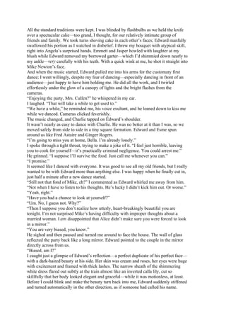 All the standard traditions were kept. I was blinded by flashbulbs as we held the knife
over a spectacular cake—too grand, I thought, for our relatively intimate group of
friends and family. We took turns shoving cake in each other’s faces; Edward manfully
swallowed his portion as I watched in disbelief. I threw my bouquet with atypical skill,
right into Angela’s surprised hands. Emmett and Jasper howled with laughter at my
blush while Edward removed my borrowed garter—which I’d shimmied down nearly to
my ankle—very carefully with his teeth. With a quick wink at me, he shot it straight into
Mike Newton’s face.
And when the music started, Edward pulled me into his arms for the customary first
dance; I went willingly, despite my fear of dancing—especially dancing in front of an
audience—just happy to have him holding me. He did all the work, and I twirled
effortlessly under the glow of a canopy of lights and the bright flashes from the
cameras.
“Enjoying the party, Mrs. Cullen?” he whispered in my ear.
I laughed. “That will take a while to get used to.”
“We have a while,” he reminded me, his voice exultant, and he leaned down to kiss me
while we danced. Cameras clicked feverishly.
The music changed, and Charlie tapped on Edward’s shoulder.
It wasn’t nearly as easy to dance with Charlie. He was no better at it than I was, so we
moved safely from side to side in a tiny square formation. Edward and Esme spun
around us like Fred Astaire and Ginger Rogers.
“I’m going to miss you at home, Bella. I’m already lonely.”
I spoke through a tight throat, trying to make a joke of it. “I feel just horrible, leaving
you to cook for yourself—it’s practically criminal negligence. You could arrest me.”
He grinned. “I suppose I’ll survive the food. Just call me whenever you can.”
“I promise.”
It seemed like I danced with everyone. It was good to see all my old friends, but I really
wanted to be with Edward more than anything else. I was happy when he finally cut in,
just half a minute after a new dance started.
“Still not that fond of Mike, eh?” I commented as Edward whirled me away from him.
“Not when I have to listen to his thoughts. He’s lucky I didn’t kick him out. Or worse.”
“Yeah, right.”
“Have you had a chance to look at yourself?”
“Um. No, I guess not. Why?”
“Then I suppose you don’t realize how utterly, heart-breakingly beautiful you are
tonight. I’m not surprised Mike’s having difficulty with improper thoughts about a
married woman. I am disappointed that Alice didn’t make sure you were forced to look
in a mirror.”
“You are very biased, you know.”
He sighed and then paused and turned me around to face the house. The wall of glass
reflected the party back like a long mirror. Edward pointed to the couple in the mirror
directly across from us.
“Biased, am I?”
I caught just a glimpse of Edward’s reflection—a perfect duplicate of his perfect face—
with a dark-haired beauty at his side. Her skin was cream and roses, her eyes were huge
with excitement and framed with thick lashes. The narrow sheath of the shimmering
white dress flared out subtly at the train almost like an inverted calla lily, cut so
skillfully that her body looked elegant and graceful—while it was motionless, at least.
Before I could blink and make the beauty turn back into me, Edward suddenly stiffened
and turned automatically in the other direction, as if someone had called his name.
 