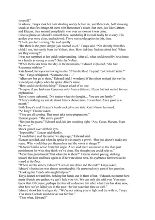 yourself.”
In silence, Tanya took her turn standing warily before me, and then Kate, both showing
shock as that first image hit them with Renesmee’s touch. But then, just like Carmen
and Eleazar, they seemed completely won over as soon as it was done.
I shot a glance at Edward’s smooth face, wondering if it could really be so easy. His
golden eyes were clear, unshadowed. There was no deception in this, then.
“Thank you for listening,” he said quietly.
“But there is the grave danger you warned us of,” Tanya said. “Not directly from this
child, I see, but surely from the Volturi, then. How did they find out about her? When
are they coming?”
I was not surprised at her quick understanding. After all, what could possibly be a threat
to a family as strong as mine? Only the Volturi.
“When Bella saw Irina that day in the mountains,” Edward explained, “she had
Renesmee with her.”
Kate hissed, her eyes narrowing to slits. “Irina did this? To you? To Carlisle? Irina?”
“No,” Tanya whispered. “Someone else . . .”
“Alice saw her go to them,” Edward said. I wondered if the others noticed the way he
winced just slightly when he spoke Alice’s name.
“How could she do this thing?” Eleazar asked of no one.
“Imagine if you had seen Renesmee only from a distance. If you had not waited for our
explanation.”
Tanya’s eyes tightened. “No matter what she thought… You are our family.”
“There’s nothing we can do about Irina’s choice now. It’s too late. Alice gave us a
month.”
Both Tanya’s and Eleazar’s heads cocked to one side. Kate’s brow furrowed.
“So long?” Eleazar asked.
“They are all coming. That must take some preparation.”
Eleazar gasped. “The entire guard?”
“Not just the guard,” Edward said, his jaw straining tight. “Aro, Caius, Marcus. Even
the wives.”
Shock glazed over all their eyes.
“Impossible,” Eleazar said blankly.
“I would have said the same two days ago,” Edward said.
Eleazar scowled, and when he spoke it was nearly a growl. “But that doesn’t make any
sense. Why would they put themselves and the wives in danger?”
“It doesn’t make sense from that angle. Alice said there was more to this than just
punishment for what they think we’ve done. She thought you could help us.”
“More than punishment? But what else is there?” Eleazar started pacing, stalking
toward the door and back again as if he were alone here, his eyebrows furrowed as he
stared at the floor.
“Where are the others, Edward? Carlisle and Alice and the rest?” Tanya asked.
Edward’s hesitation was almost unnoticeable. He answered only part of her question.
“Looking for friends who might help us.”
Tanya leaned toward him, holding her hands out in front of her. “Edward, no matter how
many friends you gather, we can’t help you win. We can only die with you. You must
know that. Of course, perhaps the four of us deserve that after what Irina has done now,
after how we’ve failed you in the past—for her sake that time as well.”
Edward shook his head quickly. “We’re not asking you to fight and die with us, Tanya.
You know Carlisle would never ask for that.”
“Then what, Edward?”
 