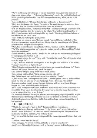 “We’re just looking for witnesses. If we can make them pause, just for a moment. If
they would let us explain . . .” He touched Renesmee’s cheek; she grabbed his hand and
held it pressed against her skin. “It’s difficult to doubt our story when you see it for
yourself.”
Tanya nodded slowly. “Do you think her past will matter to them so much?”
“Only as it foreshadows her future. The point of the restriction was to protect us from
exposure, from the excesses of children who could not be tamed.”
“I’m not dangerous at all,” Renesmee interjected. I listened to her high, clear voice with
new ears, imagining how she sounded to the others. “I never hurt Grandpa or Sue or
Billy. I love humans. And wolf-people like my Jacob.” She dropped Edward’s hand to
reach back and pat Jacob’s arm.
Tanya and Kate exchanged a quick glance.
“If Irina had not come so soon,” Edward mused, “we could have avoided all of this.
Renesmee grows at an unprecedented rate. By the time the month is past, she’ll have
gained another half year of development.”
“Well, that is something we can certainly witness,” Carmen said in a decided tone.
“We’ll be able to promise that we’ve seen her mature ourselves. How could the Volturi
ignore such evidence?”
Eleazar mumbled, “How, indeed?” but he did not look up, and he continued pacing as if
he were paying no attention at all.
“Yes, we can witness for you,” Tanya said. “Certainly that much. We will consider what
more we might do.”
“Tanya,” Edward protested, hearing more in her thoughts than there was in her words,
“we don’t expect you to fight with us.”
“If the Volturi won’t pause to listen to our witness, we cannot simply stand by,” Tanya
insisted. “Of course, I should only speak for myself.”
Kate snorted. “Do you really doubt me so much, sister?”
Tanya smiled widely at her. “It is a suicide mission, after all.”
Kate flashed a grin back and then shrugged nonchalantly. “I’m in.”
“I, too, will do what I can to protect the child,” Carmen agreed. Then, as if she couldn’t
resist, she held her arms out toward Renesmee. “May I hold you, bebé linda?”
Renesmee reached eagerly toward Carmen, delighted with her new friend. Carmen
hugged her close, murmuring to her in Spanish.
It was like it had been with Charlie, and before that with all the Cullens. Renesmee was
irresistible. What was it about her that drew everyone to her, that made them willing
even to pledge their lives in her defense?
For a moment I thought that maybe what we were attempting might be possible. Maybe
Renesmee could do the impossible and win over our enemies as she had our friends.
And then I remembered that Alice had left us, and my hope vanished as quickly as it
had appeared.
31. TALENTED
“What is the werewolves’ part in this?” Tanya asked then, eyeing Jacob.
Jacob spoke before Edward could answer. “If the Volturi won’t stop to listen about
Nessie, I mean Renesmee,” he corrected himself, remembering that Tanya would not
understand his stupid nickname, “we will stop them.”
“Very brave, child, but that would be impossible for more experienced fighters than you
are.”
“You don’t know what we can do.”
Tanya shrugged. “It is your own life, certainly, to spend as you choose.”
Jacob’s eyes flickered to Renesmee—still in Carmen’s arms with Kate hovering over
 