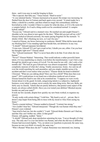 them—and it was easy to read the longing in them.
“She is special, that little one,” Tanya mused. “Hard to resist.”
“A very talented family,” Eleazar murmured as he paced. His tempo was increasing; he
flashed from the door to Carmen and back again every second. “A mind reader for a
father, a shield for a mother, and then whatever magic this extraordinary child has
bewitched us with. I wonder if there is a name for what she does, or if it is the norm for
a vampire hybrid. As if such a thing could ever be considered normal! A vampire
hybrid, indeed!”
“Excuse me,” Edward said in a stunned voice. He reached out and caught Eleazar’s
shoulder as he was about to turn again for the door. “What did you just call my wife?”
Eleazar looked at Edward curiously, his manic pacing forgotten for the moment. “A
shield, I think. She’s blocking me now, so I can’t be sure.”
I stared at Eleazar, my brows furrowing in confusion. Shield? What did he mean about
my blocking him? I was standing right here beside him, not defensive in any way.
“A shield?” Edward repeated, bewildered.
“Come now, Edward! If I can’t get a read on her, I doubt you can, either. Can you hear
her thoughts right now?” Eleazar asked.
“No,” Edward murmured. “But I’ve never been able to do that. Even when she was
human.”
“Never?” Eleazar blinked. “Interesting. That would indicate a rather powerful latent
talent, if it was manifesting so clearly even before the transformation. I can’t feel a way
through her shield to get a sense of it at all. Yet she must be raw still—she’s only a few
months old.” The look he gave Edward now was almost exasperated. “And apparently
completely unaware of what she’s doing. Totally unconscious. Ironic. Aro sent me all
over the world searching for such anomalies, and you simply stumble across it by
accident and don’t even realize what you have.” Eleazar shook his head in disbelief.
I frowned. “What are you talking about? How can I be a shield? What does that even
mean?” All I could picture in my head was a ridiculous medieval suit of armor.
Eleazar leaned his head to one side as he examined me. “I suppose we were overly
formal about it in the guard. In truth, categorizing talents is a subjective, haphazard
business; every talent is unique, never exactly the same thing twice. But you, Bella, are
fairly easy to classify. Talents that are purely defensive, that protect some aspect of the
bearer, are always called shields. Have you ever tested your abilities? Blocked anyone
besides me and your mate?”
It took me few seconds, despite how quickly my new brain worked, to organize my
answer.
“It only works with certain things,” I told him. “My head is sort of… private. But it
doesn’t stop Jasper from being able to mess with my mood or Alice from seeing my
future.”
“Purely a mental defense.” Eleazar nodded to himself. “Limited, but strong.”
“Aro couldn’t hear her,” Edward interjected. “Though she was human when they met.”
Eleazar’s eyes widened.
“Jane tried to hurt me, but she couldn’t,” I said. “Edward thinks Demetri can’t find me,
and that Alec can’t bother me, either. Is that good?”
Eleazar, still gaping, nodded. “Quite.”
“A shield!” Edward said, deep satisfaction saturating his tone. “I never thought of it that
way. The only one I’ve ever met before was Renata, and what she did was so different.”
Eleazar had recovered slightly. “Yes, no talent ever manifests in precisely the same way,
because no one ever thinks in exactly the same way.”
“Who’s Renata? What does she do?” I asked. Renesmee was interested, too, leaning
 
