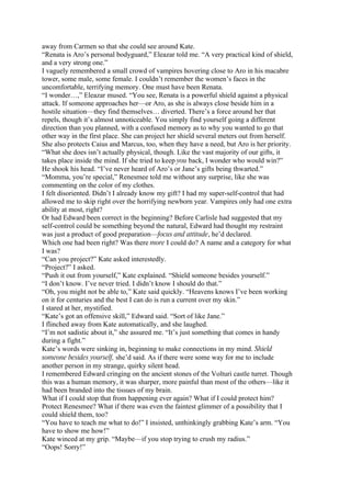 away from Carmen so that she could see around Kate.
“Renata is Aro’s personal bodyguard,” Eleazar told me. “A very practical kind of shield,
and a very strong one.”
I vaguely remembered a small crowd of vampires hovering close to Aro in his macabre
tower, some male, some female. I couldn’t remember the women’s faces in the
uncomfortable, terrifying memory. One must have been Renata.
“I wonder…,” Eleazar mused. “You see, Renata is a powerful shield against a physical
attack. If someone approaches her—or Aro, as she is always close beside him in a
hostile situation—they find themselves… diverted. There’s a force around her that
repels, though it’s almost unnoticeable. You simply find yourself going a different
direction than you planned, with a confused memory as to why you wanted to go that
other way in the first place. She can project her shield several meters out from herself.
She also protects Caius and Marcus, too, when they have a need, but Aro is her priority.
“What she does isn’t actually physical, though. Like the vast majority of our gifts, it
takes place inside the mind. If she tried to keep you back, I wonder who would win?”
He shook his head. “I’ve never heard of Aro’s or Jane’s gifts being thwarted.”
“Momma, you’re special,” Renesmee told me without any surprise, like she was
commenting on the color of my clothes.
I felt disoriented. Didn’t I already know my gift? I had my super-self-control that had
allowed me to skip right over the horrifying newborn year. Vampires only had one extra
ability at most, right?
Or had Edward been correct in the beginning? Before Carlisle had suggested that my
self-control could be something beyond the natural, Edward had thought my restraint
was just a product of good preparation—focus and attitude, he’d declared.
Which one had been right? Was there more I could do? A name and a category for what
I was?
“Can you project?” Kate asked interestedly.
“Project?” I asked.
“Push it out from yourself,” Kate explained. “Shield someone besides yourself.”
“I don’t know. I’ve never tried. I didn’t know I should do that.”
“Oh, you might not be able to,” Kate said quickly. “Heavens knows I’ve been working
on it for centuries and the best I can do is run a current over my skin.”
I stared at her, mystified.
“Kate’s got an offensive skill,” Edward said. “Sort of like Jane.”
I flinched away from Kate automatically, and she laughed.
“I’m not sadistic about it,” she assured me. “It’s just something that comes in handy
during a fight.”
Kate’s words were sinking in, beginning to make connections in my mind. Shield
someone besides yourself, she’d said. As if there were some way for me to include
another person in my strange, quirky silent head.
I remembered Edward cringing on the ancient stones of the Volturi castle turret. Though
this was a human memory, it was sharper, more painful than most of the others—like it
had been branded into the tissues of my brain.
What if I could stop that from happening ever again? What if I could protect him?
Protect Renesmee? What if there was even the faintest glimmer of a possibility that I
could shield them, too?
“You have to teach me what to do!” I insisted, unthinkingly grabbing Kate’s arm. “You
have to show me how!”
Kate winced at my grip. “Maybe—if you stop trying to crush my radius.”
“Oops! Sorry!”
 