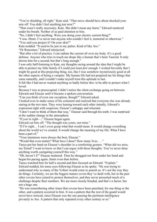 “You’re shielding, all right,” Kate said. “That move should have about shocked your
arm off. You didn’t feel anything just now?”
“That wasn’t really necessary, Kate. She didn’t mean any harm,” Edward muttered
under his breath. Neither of us paid attention to him.
“No, I didn’t feel anything. Were you doing your electric current thing?”
“I was. Hmm. I’ve never met anyone who couldn’t feel it, immortal or otherwise.”
“You said you project it? On your skin?”
Kate nodded. “It used to be just in my palms. Kind of like Aro.”
“Or Renesmee,” Edward interjected.
“But after a lot of practice, I can radiate the current all over my body. It’s a good
defense. Anyone who tries to touch me drops like a human that’s been Tasered. It only
downs him for a second, but that’s long enough.”
I was only half-listening to Kate, my thoughts racing around the idea that I might be
able to protect my little family if I could just learn fast enough. I wished fervently that I
might be good at this projecting thing, too, like I was somehow mysteriously good at all
the other aspects of being a vampire. My human life had not prepared me for things that
came naturally, and I couldn’t make myself trust this aptitude to last.
It felt like I had never wanted anything so badly before this: to be able to protect what I
loved.
Because I was so preoccupied, I didn’t notice the silent exchange going on between
Edward and Eleazar until it became a spoken conversation.
“Can you think of even one exception, though?” Edward asked.
I looked over to make sense of his comment and realized that everyone else was already
staring at the two men. They were leaning toward each other intently, Edward’s
expression tight with suspicion, Eleazar’s unhappy and reluctant.
“I don’t want to think of them that way,” Eleazar said through his teeth. I was surprised
at the sudden change in the atmosphere.
“If you’re right—,” Eleazar began again.
Edward cut him off. “The thought was yours, not mine.”
“If I’m right… I can’t even grasp what that would mean. It would change everything
about the world we’ve created. It would change the meaning of my life. What I have
been a part of.”
“Your intentions were always the best, Eleazar.”
“Would that even matter? What have I done? How many lives . . .”
Tanya put her hand on Eleazar’s shoulder in a comforting gesture. “What did we miss,
my friend? I want to know so that I can argue with these thoughts. You’ve never done
anything worth castigating yourself this way.”
“Oh, haven’t I?” Eleazar muttered. Then he shrugged out from under her hand and
began his pacing again, faster even than before.
Tanya watched him for half a second and then focused on Edward. “Explain.”
Edward nodded, his tense eyes following Eleazar as he spoke. “He was trying to
understand why so many of the Volturi would come to punish us. It’s not the way they
do things. Certainly, we are the biggest mature coven they’ve dealt with, but in the past
other covens have joined to protect themselves, and they never presented much of a
challenge despite their numbers. We are more closely bonded, and that’s a factor, but
not a huge one.
“He was remembering other times that covens have been punished, for one thing or the
other, and a pattern occurred to him. It was a pattern that the rest of the guard would
never have noticed, since Eleazar was the one passing the pertinent intelligence
privately to Aro. A pattern that only repeated every other century or so.”
 