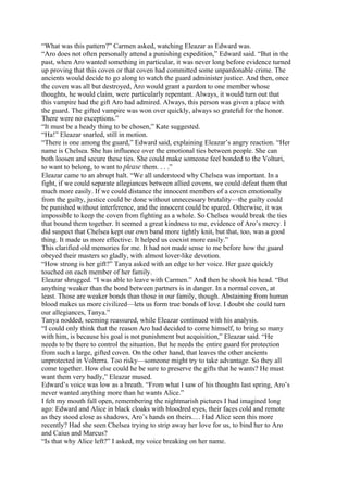 “What was this pattern?” Carmen asked, watching Eleazar as Edward was.
“Aro does not often personally attend a punishing expedition,” Edward said. “But in the
past, when Aro wanted something in particular, it was never long before evidence turned
up proving that this coven or that coven had committed some unpardonable crime. The
ancients would decide to go along to watch the guard administer justice. And then, once
the coven was all but destroyed, Aro would grant a pardon to one member whose
thoughts, he would claim, were particularly repentant. Always, it would turn out that
this vampire had the gift Aro had admired. Always, this person was given a place with
the guard. The gifted vampire was won over quickly, always so grateful for the honor.
There were no exceptions.”
“It must be a heady thing to be chosen,” Kate suggested.
“Ha!” Eleazar snarled, still in motion.
“There is one among the guard,” Edward said, explaining Eleazar’s angry reaction. “Her
name is Chelsea. She has influence over the emotional ties between people. She can
both loosen and secure these ties. She could make someone feel bonded to the Volturi,
to want to belong, to want to please them. . . .”
Eleazar came to an abrupt halt. “We all understood why Chelsea was important. In a
fight, if we could separate allegiances between allied covens, we could defeat them that
much more easily. If we could distance the innocent members of a coven emotionally
from the guilty, justice could be done without unnecessary brutality—the guilty could
be punished without interference, and the innocent could be spared. Otherwise, it was
impossible to keep the coven from fighting as a whole. So Chelsea would break the ties
that bound them together. It seemed a great kindness to me, evidence of Aro’s mercy. I
did suspect that Chelsea kept our own band more tightly knit, but that, too, was a good
thing. It made us more effective. It helped us coexist more easily.”
This clarified old memories for me. It had not made sense to me before how the guard
obeyed their masters so gladly, with almost lover-like devotion.
“How strong is her gift?” Tanya asked with an edge to her voice. Her gaze quickly
touched on each member of her family.
Eleazar shrugged. “I was able to leave with Carmen.” And then he shook his head. “But
anything weaker than the bond between partners is in danger. In a normal coven, at
least. Those are weaker bonds than those in our family, though. Abstaining from human
blood makes us more civilized—lets us form true bonds of love. I doubt she could turn
our allegiances, Tanya.”
Tanya nodded, seeming reassured, while Eleazar continued with his analysis.
“I could only think that the reason Aro had decided to come himself, to bring so many
with him, is because his goal is not punishment but acquisition,” Eleazar said. “He
needs to be there to control the situation. But he needs the entire guard for protection
from such a large, gifted coven. On the other hand, that leaves the other ancients
unprotected in Volterra. Too risky—someone might try to take advantage. So they all
come together. How else could he be sure to preserve the gifts that he wants? He must
want them very badly,” Eleazar mused.
Edward’s voice was low as a breath. “From what I saw of his thoughts last spring, Aro’s
never wanted anything more than he wants Alice.”
I felt my mouth fall open, remembering the nightmarish pictures I had imagined long
ago: Edward and Alice in black cloaks with bloodred eyes, their faces cold and remote
as they stood close as shadows, Aro’s hands on theirs.… Had Alice seen this more
recently? Had she seen Chelsea trying to strip away her love for us, to bind her to Aro
and Caius and Marcus?
“Is that why Alice left?” I asked, my voice breaking on her name.
 