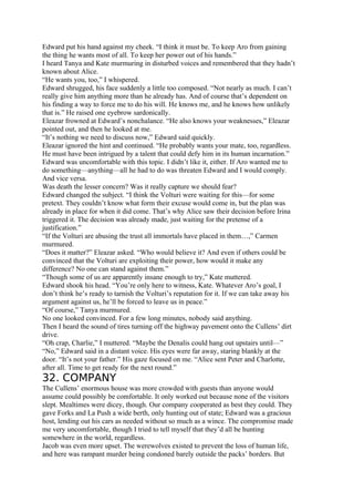 Edward put his hand against my cheek. “I think it must be. To keep Aro from gaining
the thing he wants most of all. To keep her power out of his hands.”
I heard Tanya and Kate murmuring in disturbed voices and remembered that they hadn’t
known about Alice.
“He wants you, too,” I whispered.
Edward shrugged, his face suddenly a little too composed. “Not nearly as much. I can’t
really give him anything more than he already has. And of course that’s dependent on
his finding a way to force me to do his will. He knows me, and he knows how unlikely
that is.” He raised one eyebrow sardonically.
Eleazar frowned at Edward’s nonchalance. “He also knows your weaknesses,” Eleazar
pointed out, and then he looked at me.
“It’s nothing we need to discuss now,” Edward said quickly.
Eleazar ignored the hint and continued. “He probably wants your mate, too, regardless.
He must have been intrigued by a talent that could defy him in its human incarnation.”
Edward was uncomfortable with this topic. I didn’t like it, either. If Aro wanted me to
do something—anything—all he had to do was threaten Edward and I would comply.
And vice versa.
Was death the lesser concern? Was it really capture we should fear?
Edward changed the subject. “I think the Volturi were waiting for this—for some
pretext. They couldn’t know what form their excuse would come in, but the plan was
already in place for when it did come. That’s why Alice saw their decision before Irina
triggered it. The decision was already made, just waiting for the pretense of a
justification.”
“If the Volturi are abusing the trust all immortals have placed in them…,” Carmen
murmured.
“Does it matter?” Eleazar asked. “Who would believe it? And even if others could be
convinced that the Volturi are exploiting their power, how would it make any
difference? No one can stand against them.”
“Though some of us are apparently insane enough to try,” Kate muttered.
Edward shook his head. “You’re only here to witness, Kate. Whatever Aro’s goal, I
don’t think he’s ready to tarnish the Volturi’s reputation for it. If we can take away his
argument against us, he’ll be forced to leave us in peace.”
“Of course,” Tanya murmured.
No one looked convinced. For a few long minutes, nobody said anything.
Then I heard the sound of tires turning off the highway pavement onto the Cullens’ dirt
drive.
“Oh crap, Charlie,” I muttered. “Maybe the Denalis could hang out upstairs until—”
“No,” Edward said in a distant voice. His eyes were far away, staring blankly at the
door. “It’s not your father.” His gaze focused on me. “Alice sent Peter and Charlotte,
after all. Time to get ready for the next round.”
32. COMPANY
The Cullens’ enormous house was more crowded with guests than anyone would
assume could possibly be comfortable. It only worked out because none of the visitors
slept. Mealtimes were dicey, though. Our company cooperated as best they could. They
gave Forks and La Push a wide berth, only hunting out of state; Edward was a gracious
host, lending out his cars as needed without so much as a wince. The compromise made
me very uncomfortable, though I tried to tell myself that they’d all be hunting
somewhere in the world, regardless.
Jacob was even more upset. The werewolves existed to prevent the loss of human life,
and here was rampant murder being condoned barely outside the packs’ borders. But
 