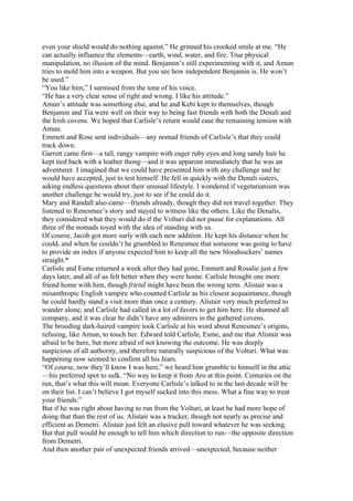 even your shield would do nothing against.” He grinned his crooked smile at me. “He
can actually influence the elements—earth, wind, water, and fire. True physical
manipulation, no illusion of the mind. Benjamin’s still experimenting with it, and Amun
tries to mold him into a weapon. But you see how independent Benjamin is. He won’t
be used.”
“You like him,” I surmised from the tone of his voice.
“He has a very clear sense of right and wrong. I like his attitude.”
Amun’s attitude was something else, and he and Kebi kept to themselves, though
Benjamin and Tia were well on their way to being fast friends with both the Denali and
the Irish covens. We hoped that Carlisle’s return would ease the remaining tension with
Amun.
Emmett and Rose sent individuals—any nomad friends of Carlisle’s that they could
track down.
Garrett came first—a tall, rangy vampire with eager ruby eyes and long sandy hair he
kept tied back with a leather thong—and it was apparent immediately that he was an
adventurer. I imagined that we could have presented him with any challenge and he
would have accepted, just to test himself. He fell in quickly with the Denali sisters,
asking endless questions about their unusual lifestyle. I wondered if vegetarianism was
another challenge he would try, just to see if he could do it.
Mary and Randall also came—friends already, though they did not travel together. They
listened to Renesmee’s story and stayed to witness like the others. Like the Denalis,
they considered what they would do if the Volturi did not pause for explanations. All
three of the nomads toyed with the idea of standing with us.
Of course, Jacob got more surly with each new addition. He kept his distance when he
could, and when he couldn’t he grumbled to Renesmee that someone was going to have
to provide an index if anyone expected him to keep all the new bloodsuckers’ names
straight.*
Carlisle and Esme returned a week after they had gone, Emmett and Rosalie just a few
days later, and all of us felt better when they were home. Carlisle brought one more
friend home with him, though friend might have been the wrong term. Alistair was a
misanthropic English vampire who counted Carlisle as his closest acquaintance, though
he could hardly stand a visit more than once a century. Alistair very much preferred to
wander alone, and Carlisle had called in a lot of favors to get him here. He shunned all
company, and it was clear he didn’t have any admirers in the gathered covens.
The brooding dark-haired vampire took Carlisle at his word about Renesmee’s origins,
refusing, like Amun, to touch her. Edward told Carlisle, Esme, and me that Alistair was
afraid to be here, but more afraid of not knowing the outcome. He was deeply
suspicious of all authority, and therefore naturally suspicious of the Volturi. What was
happening now seemed to confirm all his fears.
“Of course, now they’ll know I was here,” we heard him grumble to himself in the attic
—his preferred spot to sulk. “No way to keep it from Aro at this point. Centuries on the
run, that’s what this will mean. Everyone Carlisle’s talked to in the last decade will be
on their list. I can’t believe I got myself sucked into this mess. What a fine way to treat
your friends.”
But if he was right about having to run from the Volturi, at least he had more hope of
doing that than the rest of us. Alistair was a tracker, though not nearly as precise and
efficient as Demetri. Alistair just felt an elusive pull toward whatever he was seeking.
But that pull would be enough to tell him which direction to run—the opposite direction
from Demetri.
And then another pair of unexpected friends arrived—unexpected, because neither
 