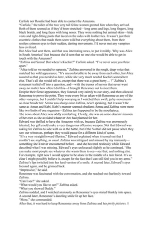 Carlisle nor Rosalie had been able to contact the Amazons.
“Carlisle,” the taller of the two very tall feline women greeted him when they arrived.
Both of them seemed as if they’d been stretched—long arms and legs, long fingers, long
black braids, and long faces with long noses. They wore nothing but animal skins—hide
vests and tight-fitting pants that laced on the sides with leather ties. It wasn’t just their
eccentric clothes that made them seem wild but everything about them, from their
restless crimson eyes to their sudden, darting movements. I’d never met any vampires
less civilized.
But Alice had sent them, and that was interesting news, to put it mildly. Why was Alice
in South America? Just because she’d seen that no one else would be able to get in
touch with the Amazons?
“Zafrina and Senna! But where’s Kachiri?” Carlisle asked. “I’ve never seen you three
apart.”
“Alice told us we needed to separate,” Zafrina answered in the rough, deep voice that
matched her wild appearance. “It’s uncomfortable to be away from each other, but Alice
assured us that you needed us here, while she very much needed Kachiri somewhere
else. That’s all she would tell us, except that there was a great hurry… ?” Zafrina’s
statement trailed off into a question, and—with the tremor of nerves that never went
away no matter how often I did this—I brought Renesmee out to meet them.
Despite their fierce appearance, they listened very calmly to our story, and then allowed
Renesmee to prove the point. They were every bit as taken with Renesmee as any of the
other vampires, but I couldn’t help worrying as I watched their swift, jerky movements
so close beside her. Senna was always near Zafrina, never speaking, but it wasn’t the
same as Amun and Kebi. Kebi’s manner seemed obedient; Senna and Zafrina were more
like two limbs of one organism—Zafrina just happened to be the mouthpiece.
The news about Alice was oddly comforting. Clearly, she was on some obscure mission
of her own as she avoided whatever Aro had planned for her.
Edward was thrilled to have the Amazons with us, because Zafrina was enormously
talented; her gift could make a very dangerous offensive weapon. Not that Edward was
asking for Zafrina to side with us in the battle, but if the Volturi did not pause when they
saw our witnesses, perhaps they would pause for a different kind of scene.
“It’s a very straightforward illusion,” Edward explained when it turned out that I
couldn’t see anything, as usual. Zafrina was intrigued and amused by my immunity—
something she’d never encountered before—and she hovered restlessly while Edward
described what I was missing. Edward’s eyes unfocused slightly as he continued. “She
can make most people see whatever she wants them to see—see that, and nothing else.
For example, right now I would appear to be alone in the middle of a rain forest. It’s so
clear I might possibly believe it, except for the fact that I can still feel you in my arms.”
Zafrina’s lips twitched into her hard version of a smile. A second later, Edward’s eyes
focused again, and he grinned back.
“Impressive,” he said.
Renesmee was fascinated with the conversation, and she reached out fearlessly toward
Zafrina.
“Can I see?” she asked.
“What would you like to see?” Zafrina asked.
“What you showed Daddy.”
Zafrina nodded, and I watched anxiously as Renesmee’s eyes stared blankly into space.
A second later, Renesmee’s dazzling smile lit up her face.
“More,” she commanded.
After that, it was hard to keep Renesmee away from Zafrina and her pretty pictures. I
 