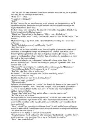 “Oh!” he said. His brow furrowed for an instant and then smoothed out just as quickly.
Suddenly, he was smiling a brilliant smile.
“What is it?” I asked.
“A surprise wedding gift.”
“Huh?”
He didn’t answer; he just started dancing again, spinning me the opposite way we’d
been headed before, away from the lights and then into the deep swath of night that
ringed the luminous dance floor.
He didn’t pause until we reached the dark side of one of the huge cedars. Then Edward
looked straight into the blackest shadow.
“Thank you,” Edward said to the darkness. “This is very… kind of you.”
“Kind is my middle name,” a husky familiar voice answered from the black night. “Can
I cut in?”
My hand flew up to my throat, and if Edward hadn’t been holding me I would have
collapsed.
“Jacob!” I choked as soon as I could breathe. “Jacob!”
“Hey there, Bells.”
I stumbled toward the sound of his voice. Edward kept his grip under my elbow until
another set of strong hands caught me in the darkness. The heat from Jacob’s skin
burned right through the thin satin dress as he pulled me close. He made no effort to
dance; he just hugged me while I buried my face in his chest. He leaned down to press
his cheek to the top of my head.
“Rosalie won’t forgive me if she doesn’t get her official turn on the dance floor,”
Edward murmured, and I knew he was leaving us, giving me a gift of his own—this
moment with Jacob.
“Oh, Jacob.” I was crying now; I couldn’t get the words out clearly. “Thank you.”
“Stop blubbering, Bella. You’ll ruin your dress. It’s just me.”
“Just? Oh, Jake! Everything is perfect now.”
He snorted. “Yeah—the party can start. The best man finally made it.”
“Now everyone I love is here.”
I felt his lips brush my hair. “Sorry I’m late, honey.”
“I’m just so happy you came!”
“That was the idea.”
I glanced toward the guests, but I couldn’t see through the dancers to the spot where I’d
last seen Jacob’s father. I didn’t know if he’d stayed. “Does Billy know you’re here?”
As soon as I asked, I knew that he must have—it was the only way to explain his
uplifted expression before.
“I’m sure Sam’s told him. I’ll go see him when… when the party’s over.”
“He’ll be so glad you’re home.”
Jacob pulled back a little bit and straightened up. He left one hand on the small of my
back and grabbed my right hand with the other. He cradled our hands to his chest; I
could feel his heart beat under my palm, and I guessed that he hadn’t placed my hand
there accidentally.
“I don’t know if I get more than just this one dance,” he said, and he began pulling me
around in a slow circle that didn’t match the tempo of the music coming from behind us.
“I’d better make the best of it.”
We moved to the rhythm of his heart under my hand.
“I’m glad I came,” Jacob said quietly after a moment. “I didn’t think I would be. But it’s
good to see you… one more time. Not as sad as I’d thought it would be.”
“I don’t want you to feel sad.”
 
